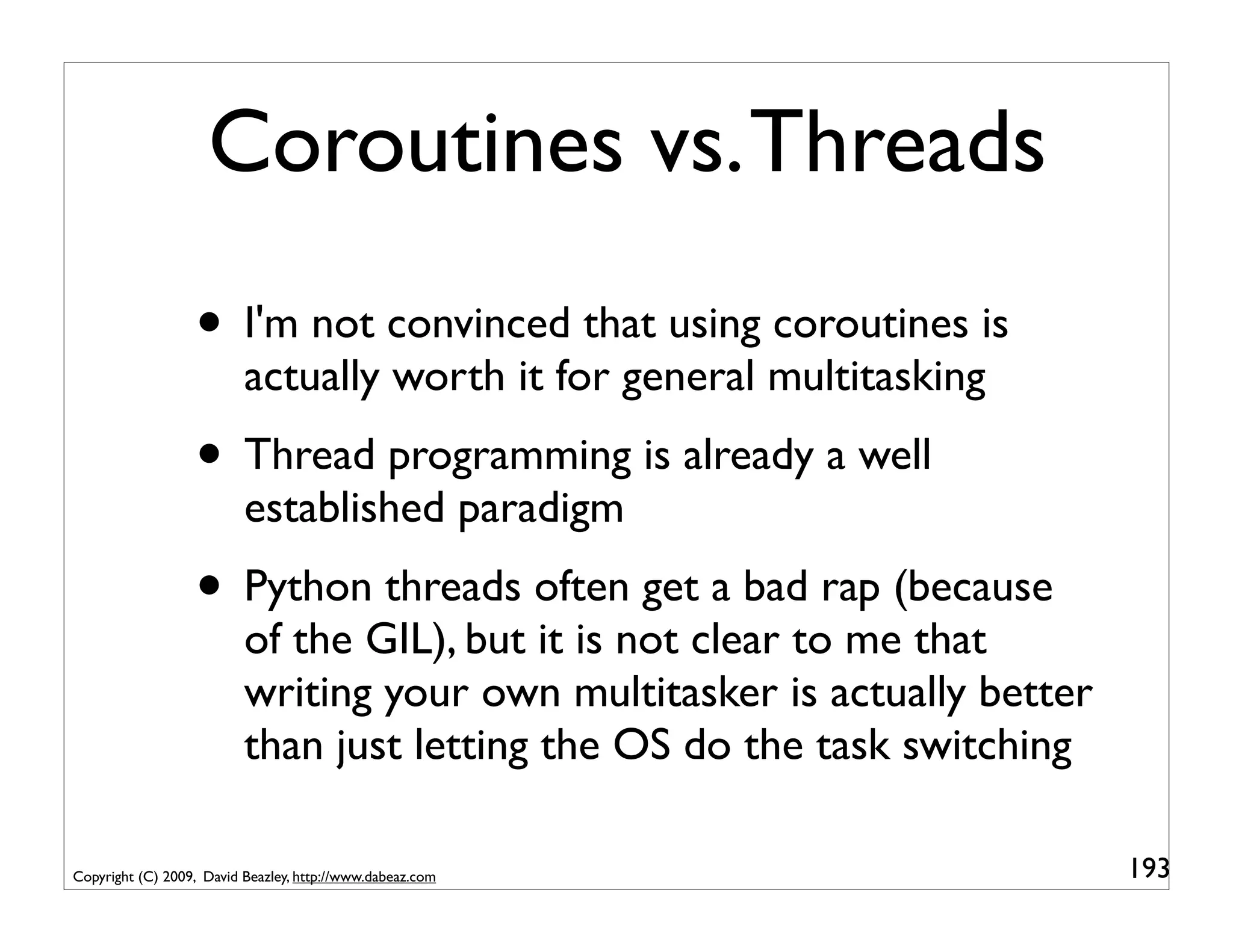 Coroutines vs. Threads
                  • I'm not convinced that using coroutines is
                          actually worth it for general multitasking
                  • Thread programming is already a well
                          established paradigm
                  • Python threads often get a bad rap (because
                          of the GIL), but it is not clear to me that
                          writing your own multitasker is actually better
                          than just letting the OS do the task switching

Copyright (C) 2009, David Beazley, http://www.dabeaz.com                    193
 