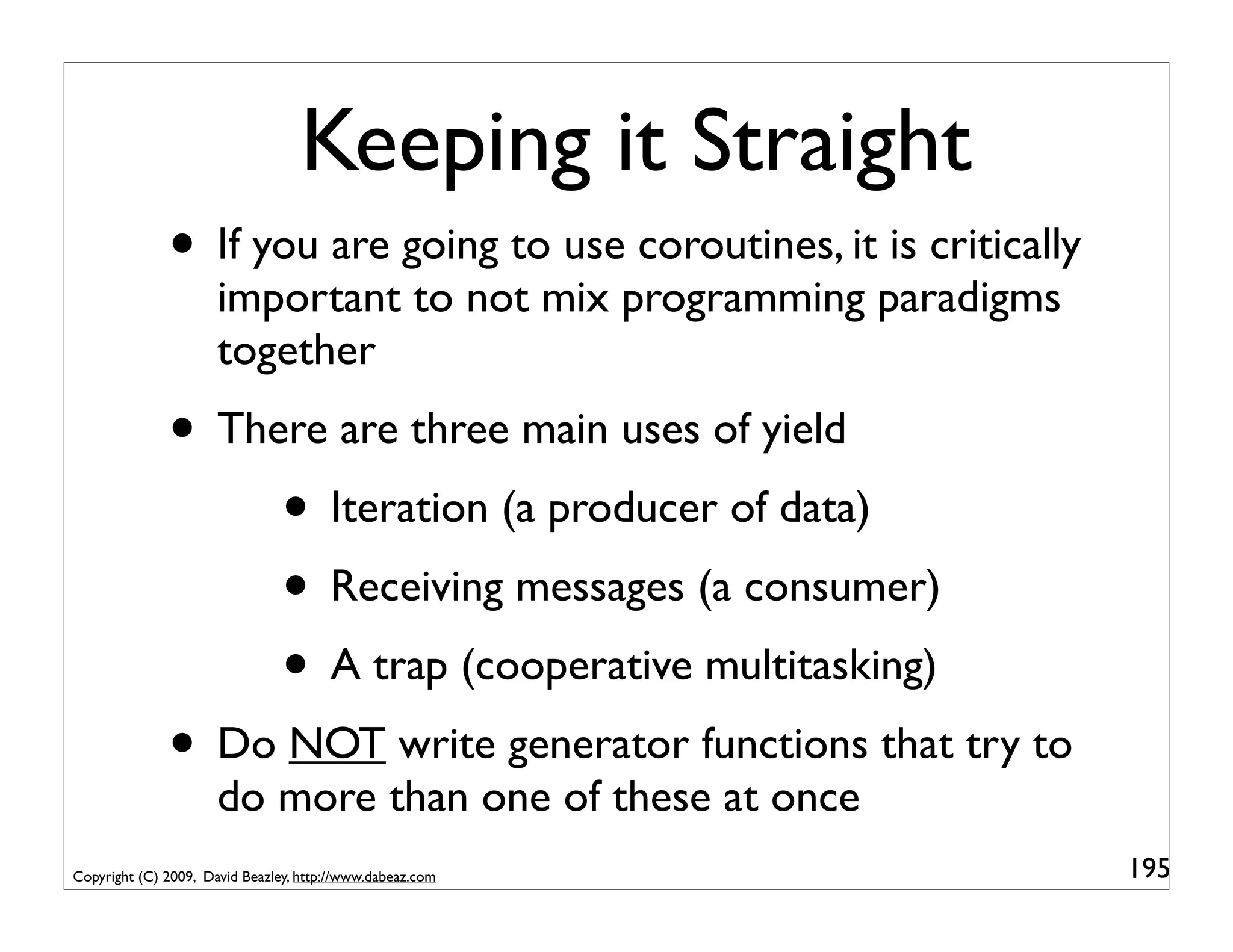 Keeping it Straight
              • If you are going to use coroutines, it is critically
                      important to not mix programming paradigms
                      together
              • There are three main uses of yield
                   • Iteration (a producer of data)
                   • Receiving messages (a consumer)
                   • A trap (cooperative multitasking)
              • Do NOT write generator functions that try to
                      do more than one of these at once
Copyright (C) 2009, David Beazley, http://www.dabeaz.com               195
 