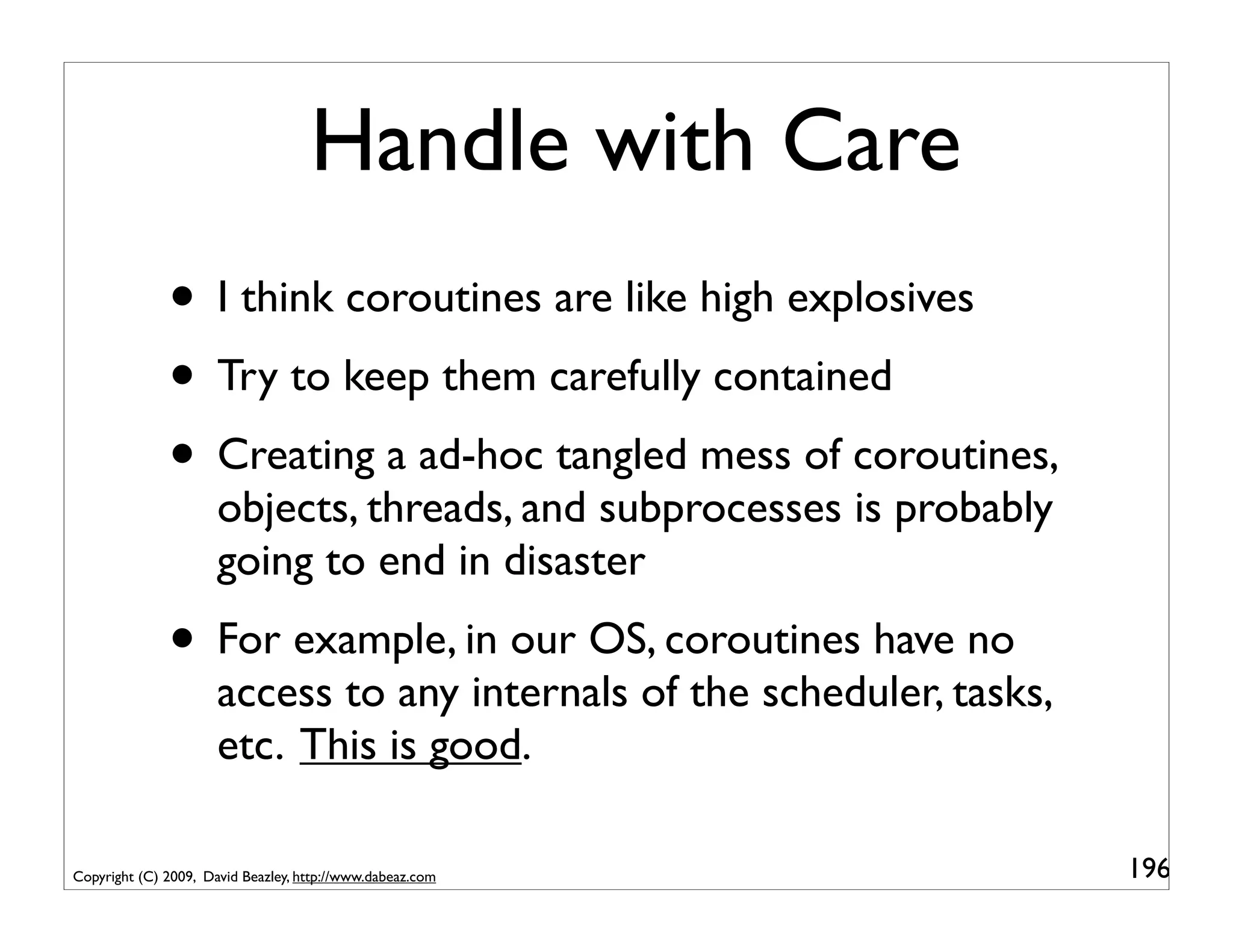 Handle with Care
              • I think coroutines are like high explosives
              • Try to keep them carefully contained
              • Creating a ad-hoc tangled mess of coroutines,
                      objects, threads, and subprocesses is probably
                      going to end in disaster
              • For example, in our OS, coroutines have no
                      access to any internals of the scheduler, tasks,
                      etc. This is good.

Copyright (C) 2009, David Beazley, http://www.dabeaz.com                 196
 