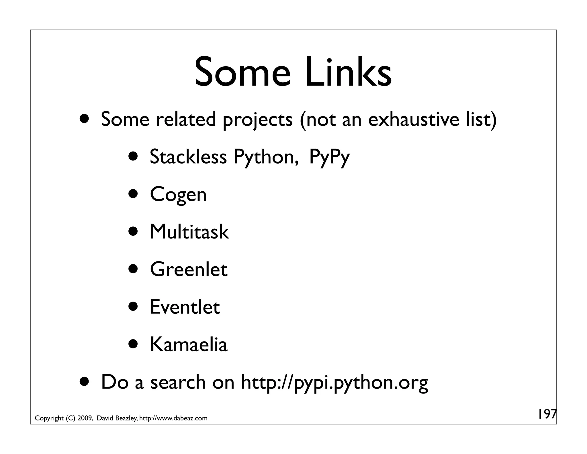 Some Links
             • Some related projects (not an exhaustive list)
                 • Stackless Python, PyPy
                 • Cogen
                 • Multitask
                 • Greenlet
                 • Eventlet
                 • Kamaelia
             • Do a search on http://pypi.python.org
Copyright (C) 2009, David Beazley, http://www.dabeaz.com        197
 