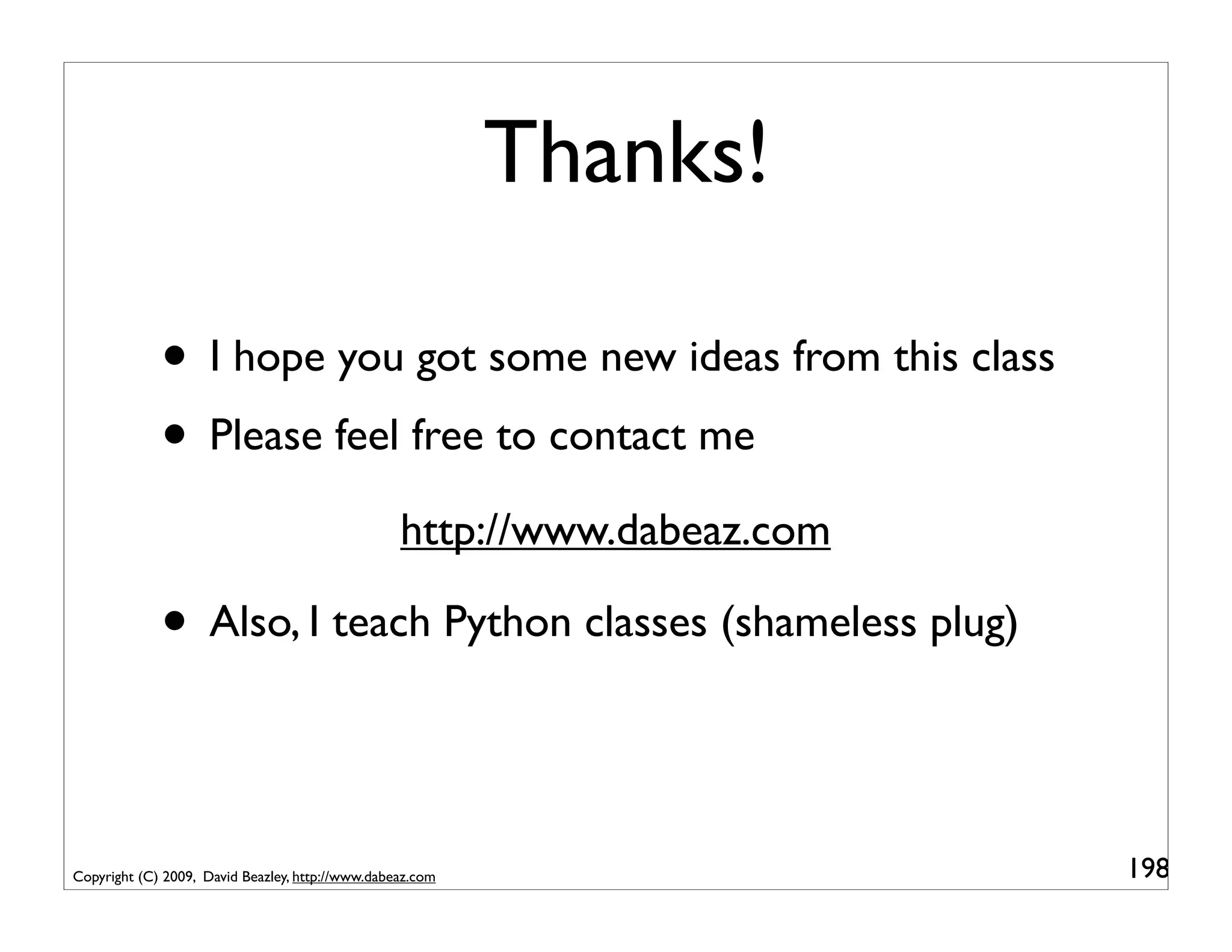 Thanks!

             • I hope you got some new ideas from this class
             • Please feel free to contact me
                                                  http://www.dabeaz.com

             • Also, I teach Python classes (shameless plug)


Copyright (C) 2009, David Beazley, http://www.dabeaz.com                  198
 