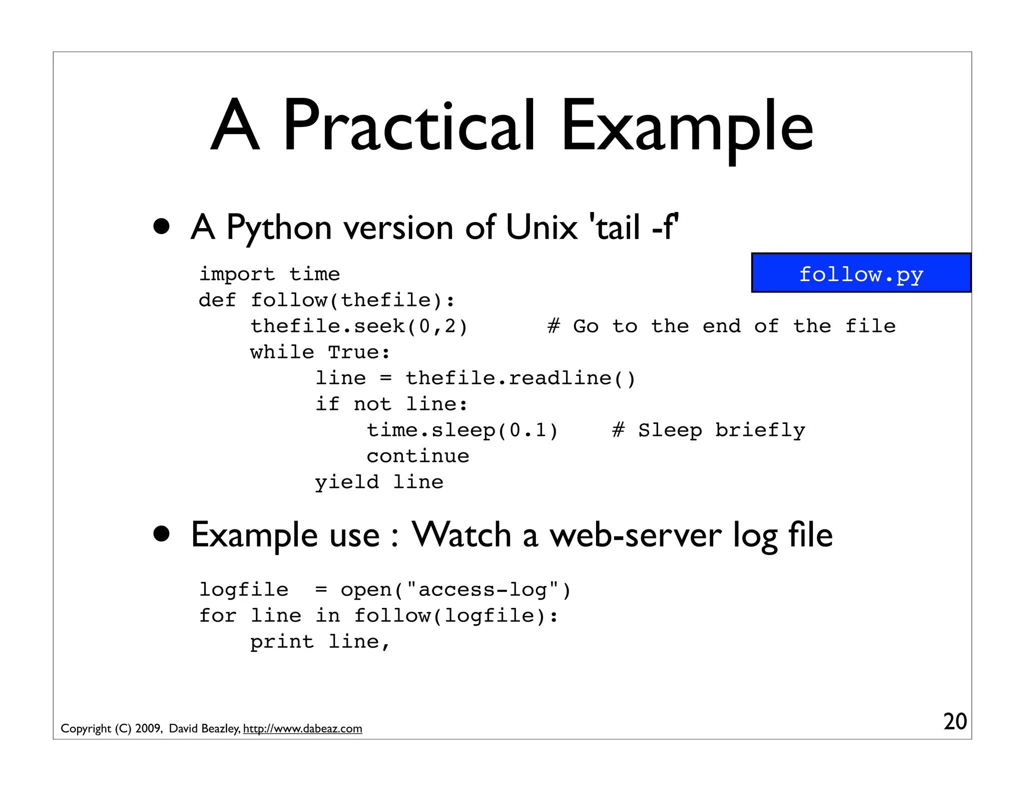 A Practical Example
                • A Python version of Unix 'tail -f'
                         import time                                   follow.py
                         def follow(thefile):
                             thefile.seek(0,2)      # Go to the end of the file
                             while True:
                                  line = thefile.readline()
                                  if not line:
                                      time.sleep(0.1)    # Sleep briefly
                                      continue
                                  yield line


                • Example use : Watch a web-server log ﬁle
                         logfile = open("access-log")
                         for line in follow(logfile):
                             print line,


Copyright (C) 2009, David Beazley, http://www.dabeaz.com                           20
 