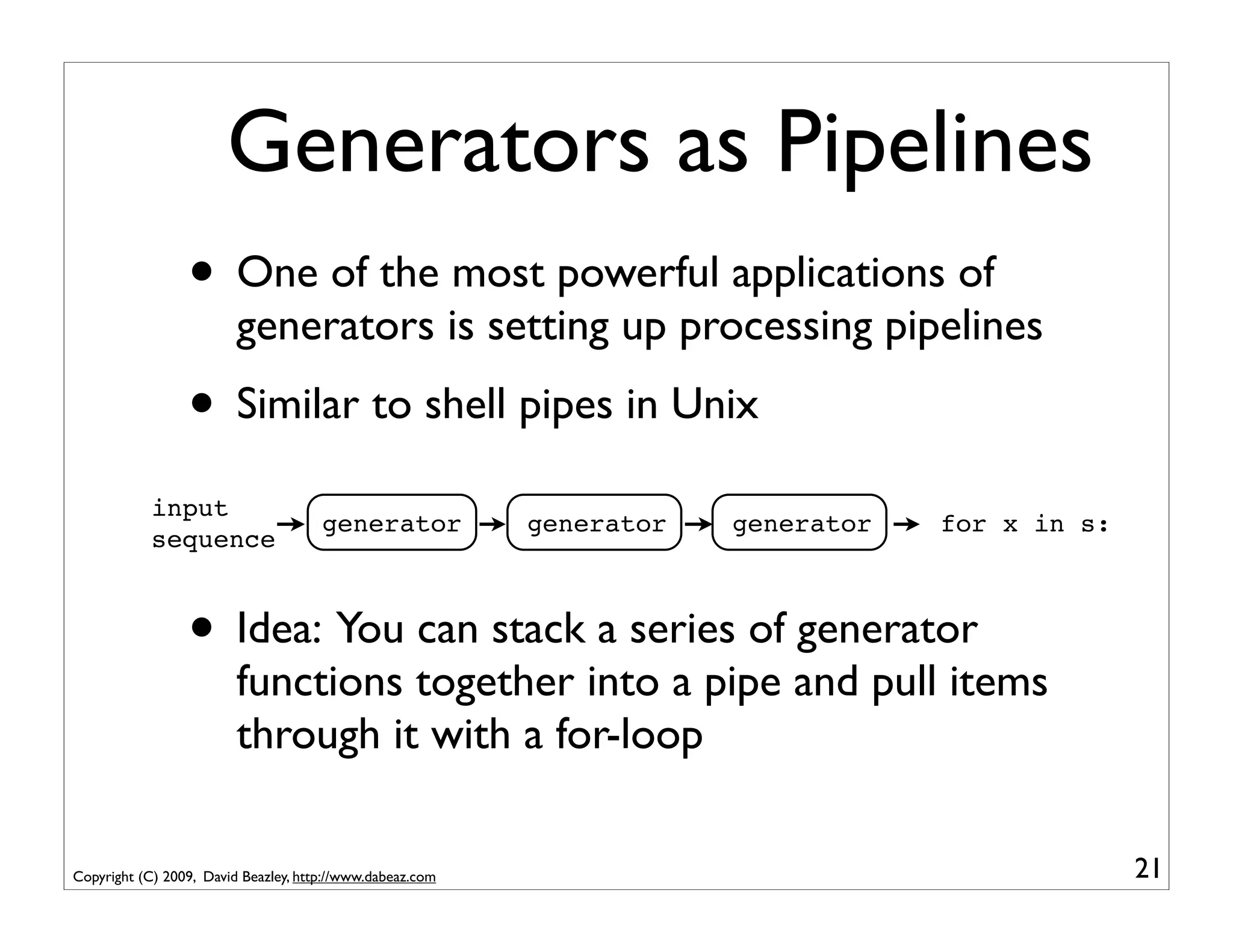 Generators as Pipelines
                 • One of the most powerful applications of
                         generators is setting up processing pipelines
                 • Similar to shell pipes in Unix
            input
                                      generator            generator   generator   for x in s:
            sequence



                 • Idea: You can stack a series of generator
                         functions together into a pipe and pull items
                         through it with a for-loop

Copyright (C) 2009, David Beazley, http://www.dabeaz.com                                         21
 