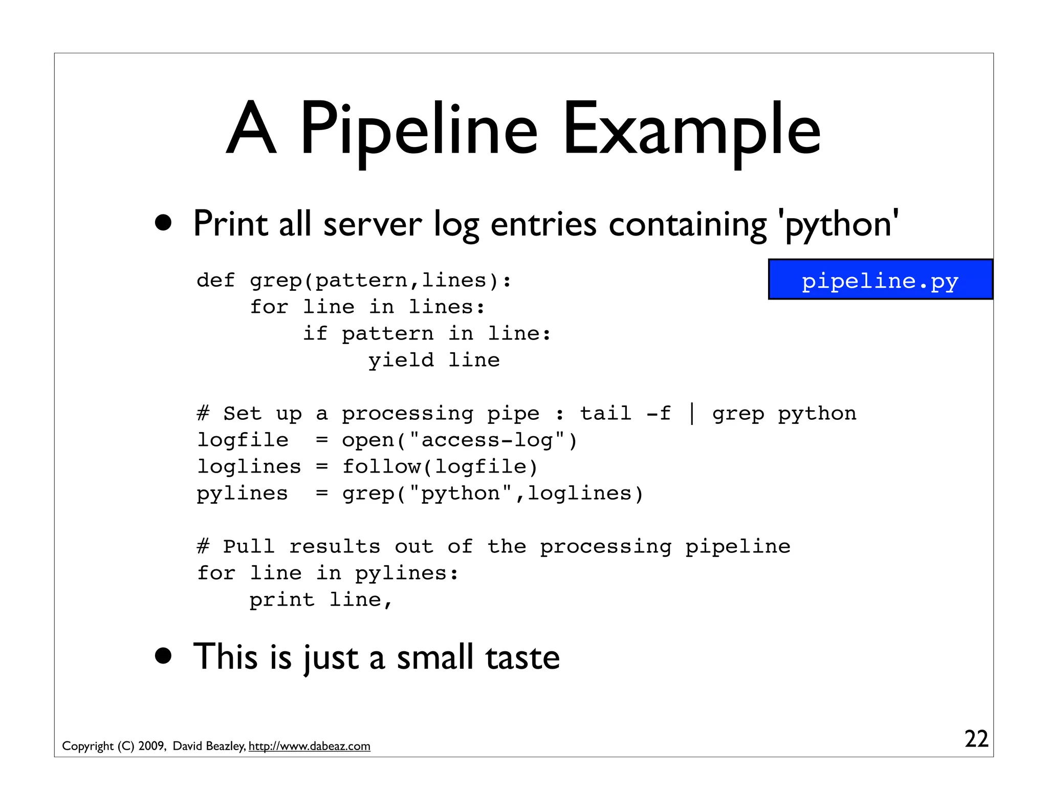 A Pipeline Example
                • Print all server log entries containing 'python'
                        def grep(pattern,lines):                                    pipeline.py
                            for line in lines:
                                if pattern in line:
                                     yield line

                        # Set up             a    processing pipe : tail -f | grep python
                        logfile              =    open("access-log")
                        loglines             =    follow(logfile)
                        pylines              =    grep("python",loglines)

                        # Pull results out of the processing pipeline
                        for line in pylines:
                            print line,


                • This is just a small taste
Copyright (C) 2009, David Beazley, http://www.dabeaz.com                                          22
 