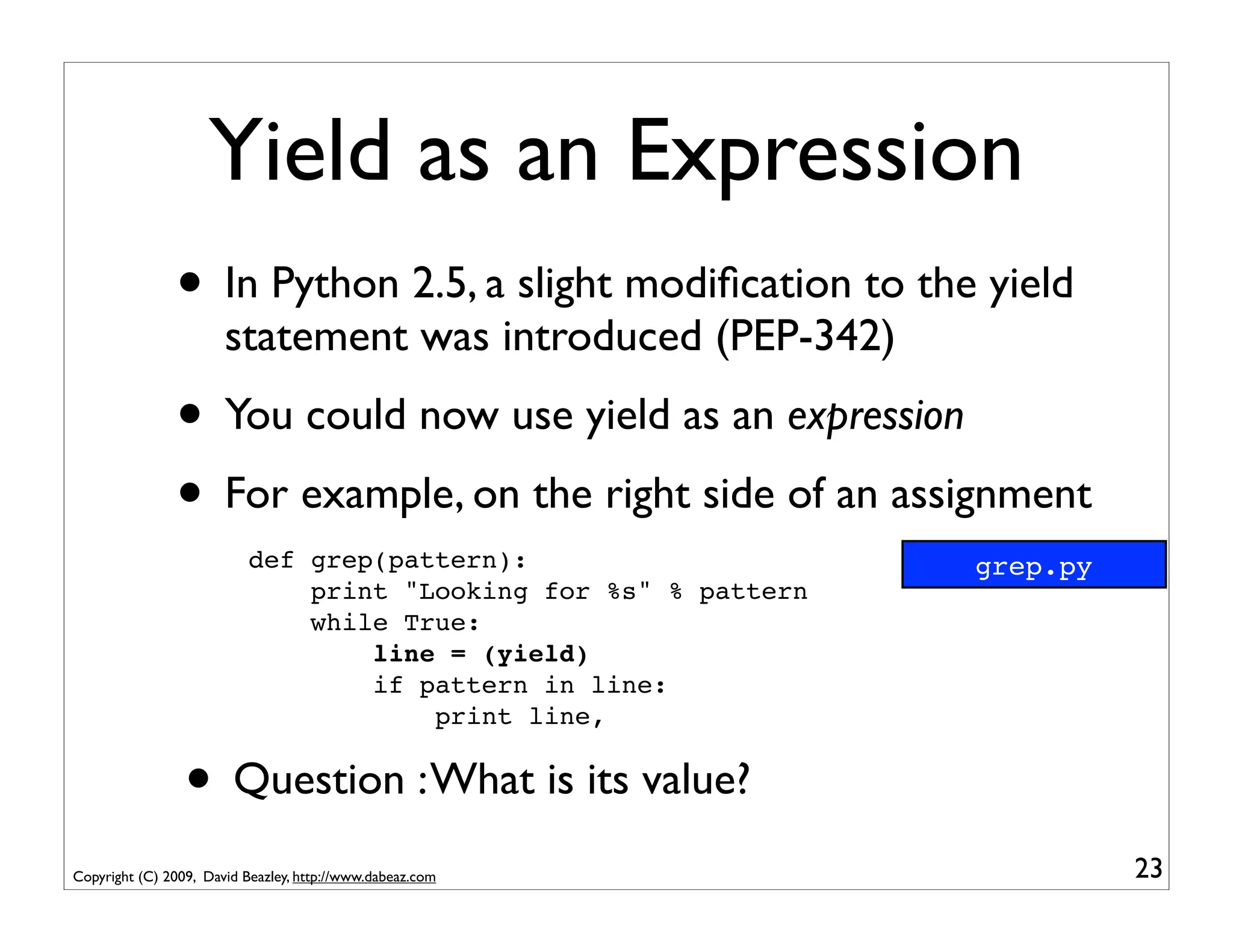 Yield as an Expression
               • In Python 2.5, a slight modiﬁcation to the yield
                       statement was introduced (PEP-342)
               • You could now use yield as an expression
               • For example, on the right side of an assignment
                           def grep(pattern):                     grep.py
                               print "Looking for %s" % pattern
                               while True:
                                   line = (yield)
                                   if pattern in line:
                                       print line,


                 • Question : What is its value?
Copyright (C) 2009, David Beazley, http://www.dabeaz.com                    23
 