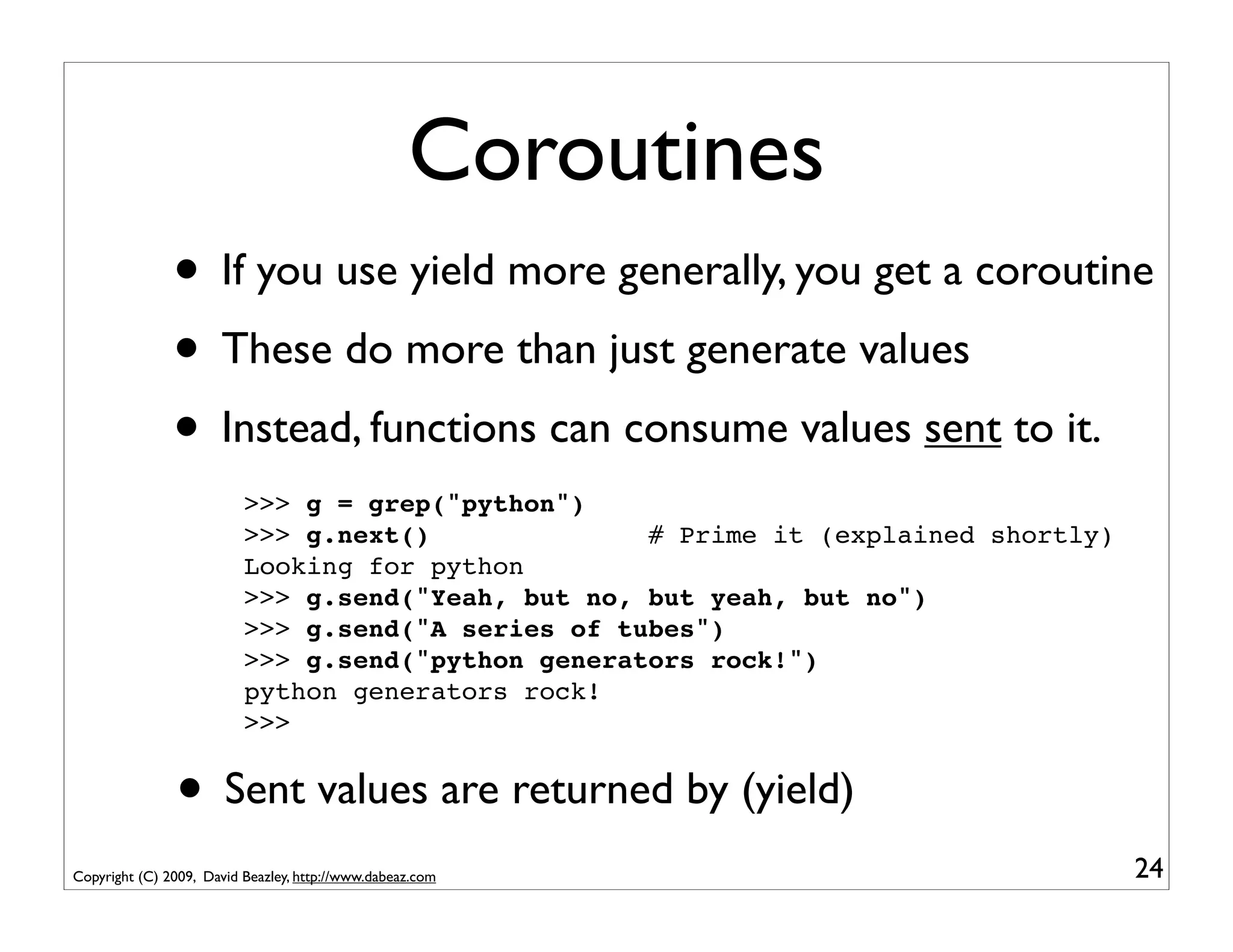 Coroutines
               • If you use yield more generally, you get a coroutine
               • These do more than just generate values
               • Instead, functions can consume values sent to it.
                          >>> g = grep("python")
                          >>> g.next()              # Prime it (explained shortly)
                          Looking for python
                          >>> g.send("Yeah, but no, but yeah, but no")
                          >>> g.send("A series of tubes")
                          >>> g.send("python generators rock!")
                          python generators rock!
                          >>>


               • Sent values are returned by (yield)
Copyright (C) 2009, David Beazley, http://www.dabeaz.com                             24
 