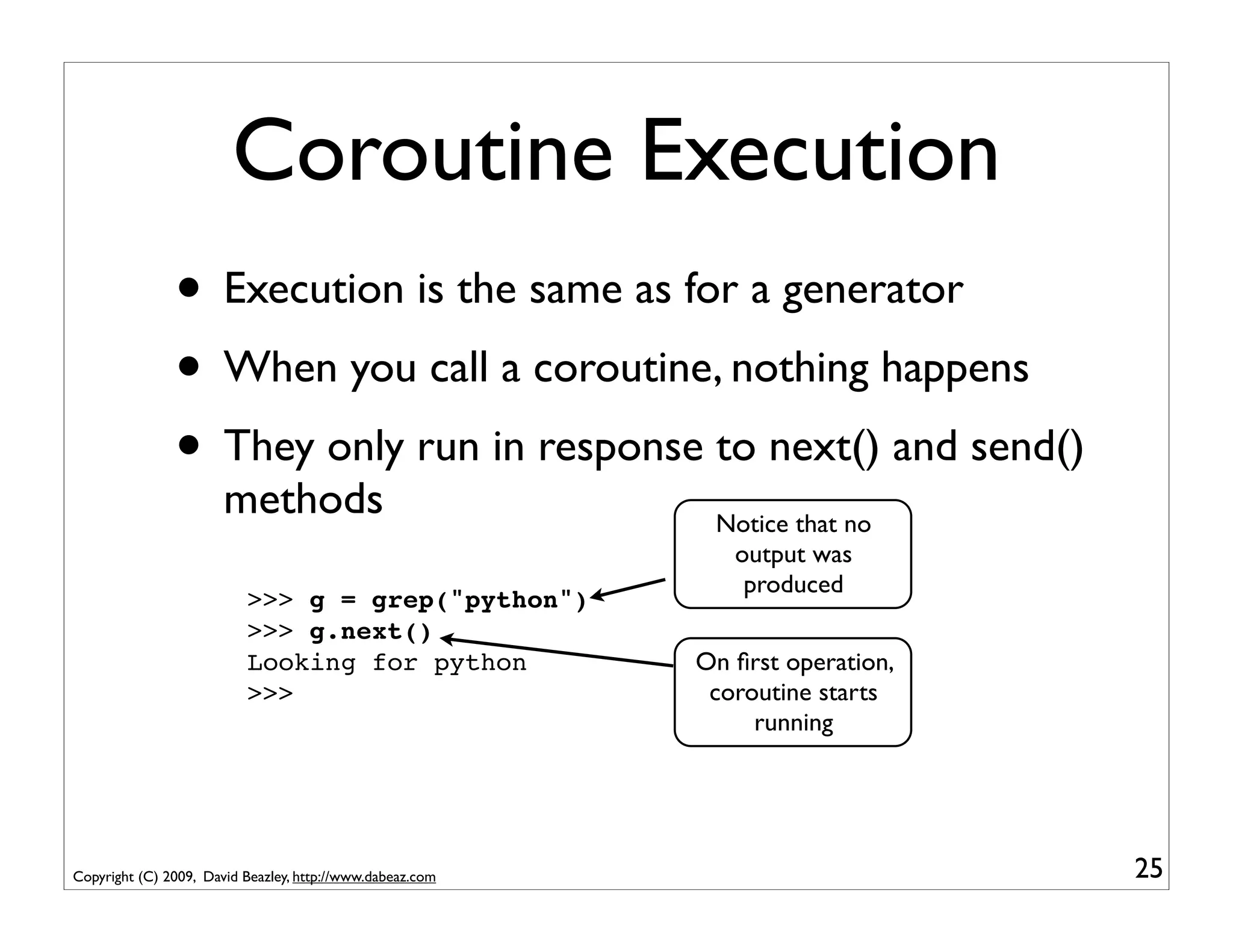 Coroutine Execution
               • Execution is the same as for a generator
               • When you call a coroutine, nothing happens
               • They only run in response to next() and send()
                       methods                              Notice that no
                                                             output was
                                                              produced
                          >>> g = grep("python")
                          >>> g.next()
                          Looking for python               On ﬁrst operation,
                          >>>                               coroutine starts
                                                                running




Copyright (C) 2009, David Beazley, http://www.dabeaz.com                        25
 