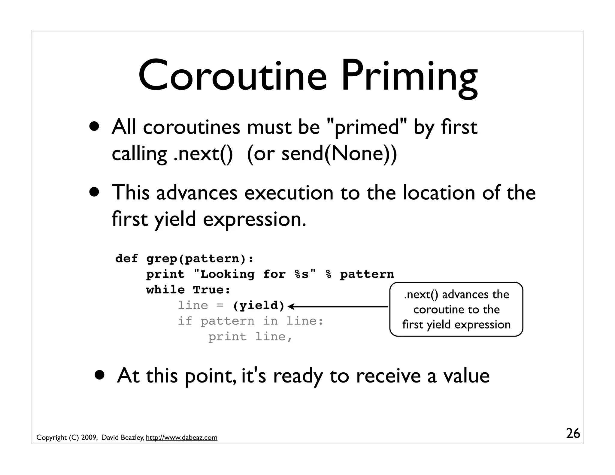 Coroutine Priming
               • All coroutines must be "primed" by ﬁrst
                       calling .next() (or send(None))
               • This advances execution to the location of the
                       ﬁrst yield expression.
                        def grep(pattern):
                            print "Looking for %s" % pattern
                            while True:                      .next() advances the
                                line = (yield)                 coroutine to the
                                if pattern in line:          ﬁrst yield expression
                                    print line,


                 • At this point, it's ready to receive a value
Copyright (C) 2009, David Beazley, http://www.dabeaz.com                             26
 