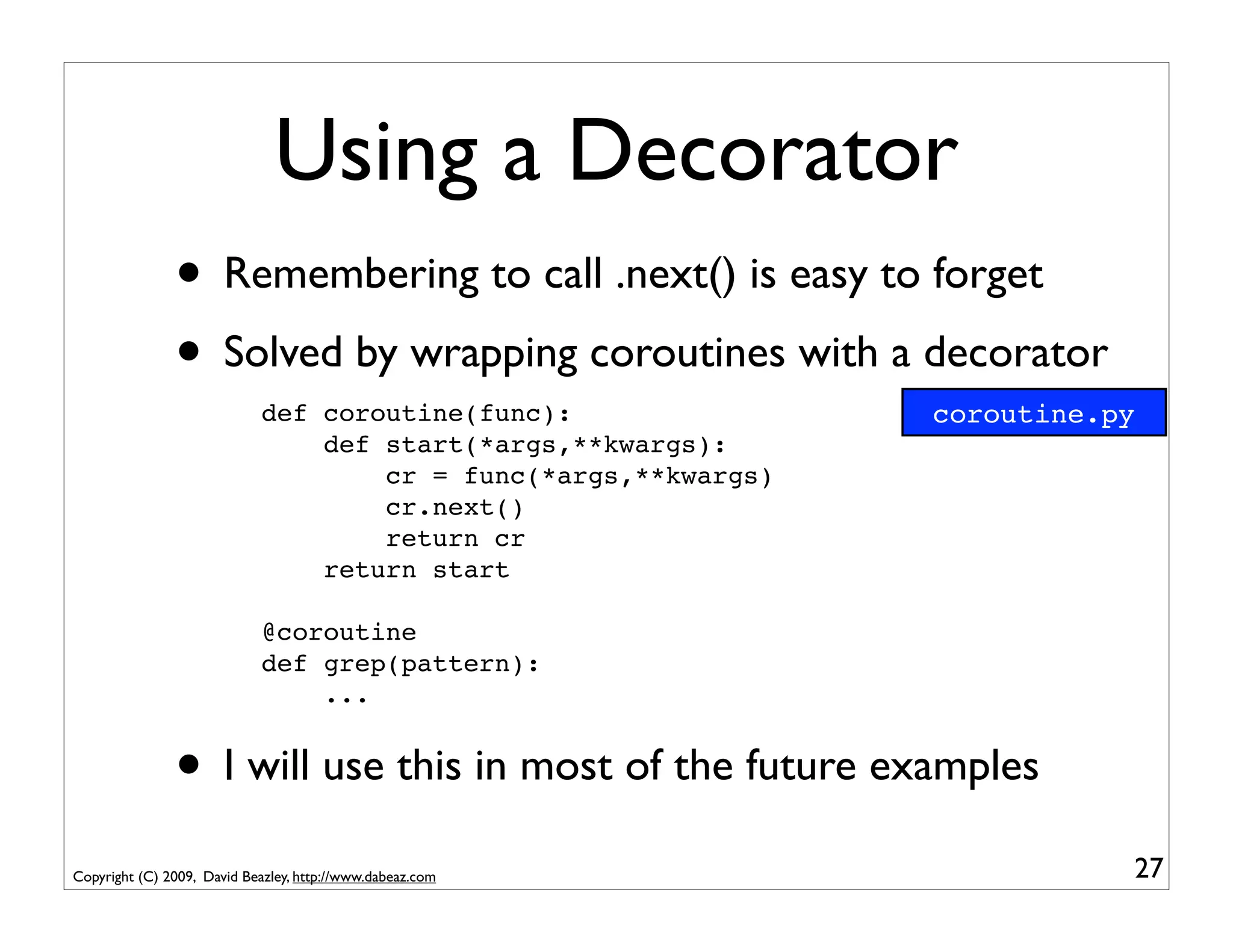 Using a Decorator
               • Remembering to call .next() is easy to forget
               • Solved by wrapping coroutines with a decorator
                             def coroutine(func):                coroutine.py
                                 def start(*args,**kwargs):
                                     cr = func(*args,**kwargs)
                                     cr.next()
                                     return cr
                                 return start

                             @coroutine
                             def grep(pattern):
                                 ...


               • I will use this in most of the future examples
Copyright (C) 2009, David Beazley, http://www.dabeaz.com                    27
 
