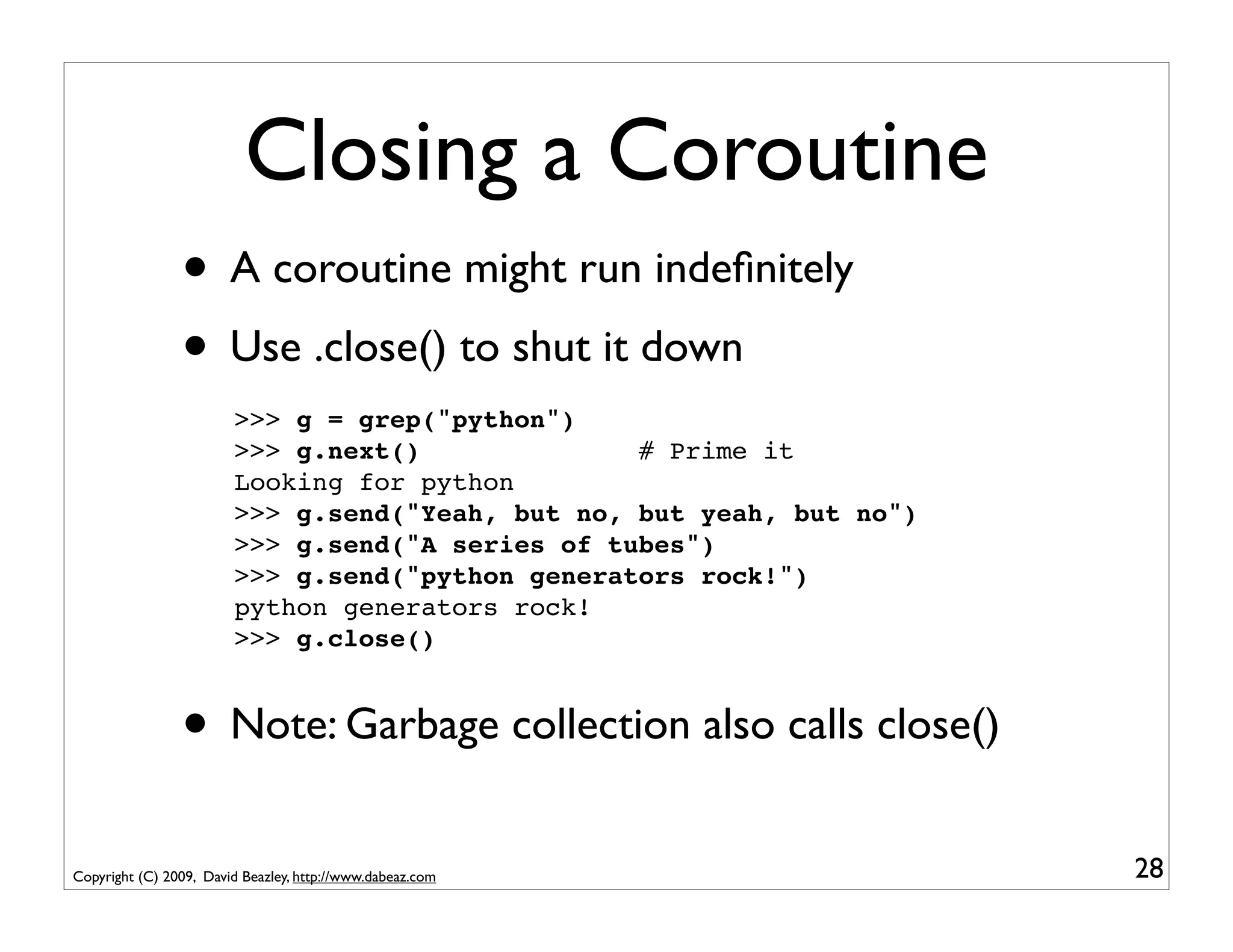 Closing a Coroutine
                • A coroutine might run indeﬁnitely
                • Use .close() to shut it down
                        >>> g = grep("python")
                        >>> g.next()              # Prime it
                        Looking for python
                        >>> g.send("Yeah, but no, but yeah, but no")
                        >>> g.send("A series of tubes")
                        >>> g.send("python generators rock!")
                        python generators rock!
                        >>> g.close()


                • Note: Garbage collection also calls close()
Copyright (C) 2009, David Beazley, http://www.dabeaz.com               28
 