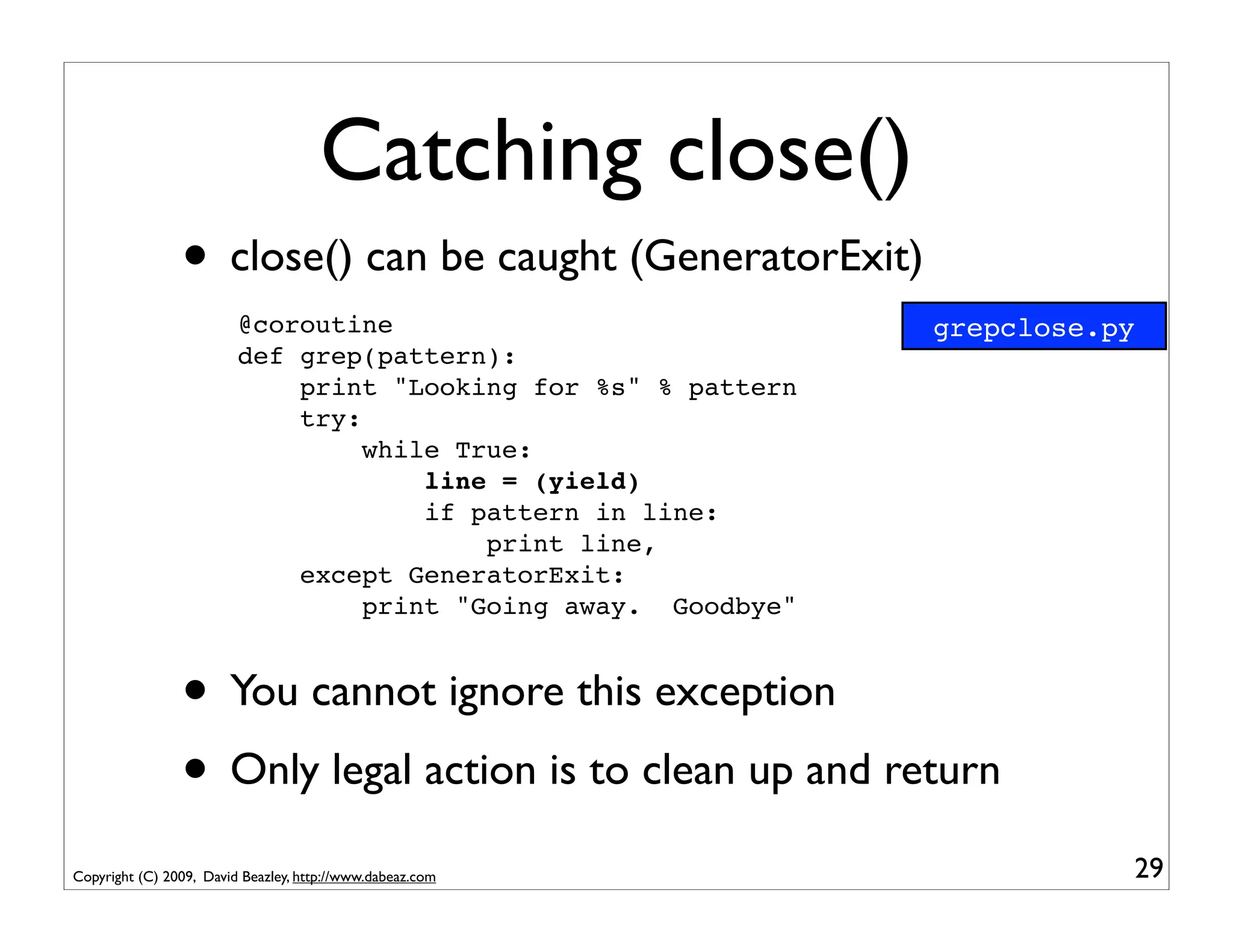 Catching close()
                • close() can be caught (GeneratorExit)
                         @coroutine                             grepclose.py
                         def grep(pattern):
                             print "Looking for %s" % pattern
                             try:
                                  while True:
                                      line = (yield)
                                      if pattern in line:
                                          print line,
                             except GeneratorExit:
                                  print "Going away. Goodbye"


                • You cannot ignore this exception
                • Only legal action is to clean up and return
Copyright (C) 2009, David Beazley, http://www.dabeaz.com                   29
 