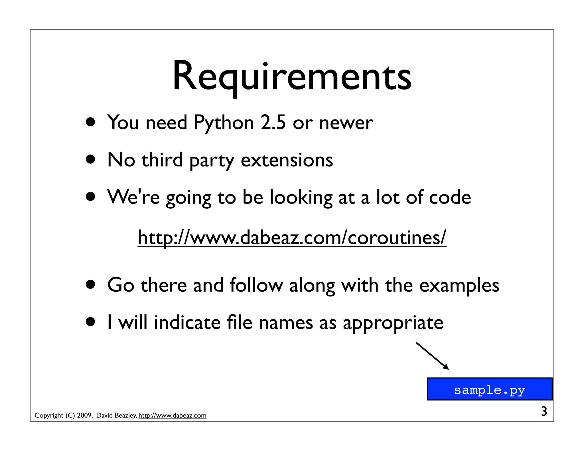 Requirements
                • You need Python 2.5 or newer
                • No third party extensions
                • We're going to be looking at a lot of code
                                 http://www.dabeaz.com/coroutines/

                • Go there and follow along with the examples
                • I will indicate ﬁle names as appropriate
                                                                     sample.py
Copyright (C) 2009, David Beazley, http://www.dabeaz.com                         3
 