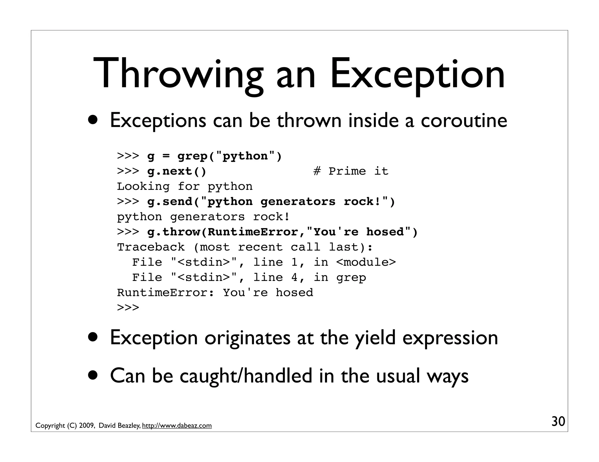 Throwing an Exception
                • Exceptions can be thrown inside a coroutine
                         >>> g = grep("python")
                         >>> g.next()               # Prime it
                         Looking for python
                         >>> g.send("python generators rock!")
                         python generators rock!
                         >>> g.throw(RuntimeError,"You're hosed")
                         Traceback (most recent call last):
                           File "<stdin>", line 1, in <module>
                           File "<stdin>", line 4, in grep
                         RuntimeError: You're hosed
                         >>>


                • Exception originates at the yield expression
                • Can be caught/handled in the usual ways
Copyright (C) 2009, David Beazley, http://www.dabeaz.com            30
 