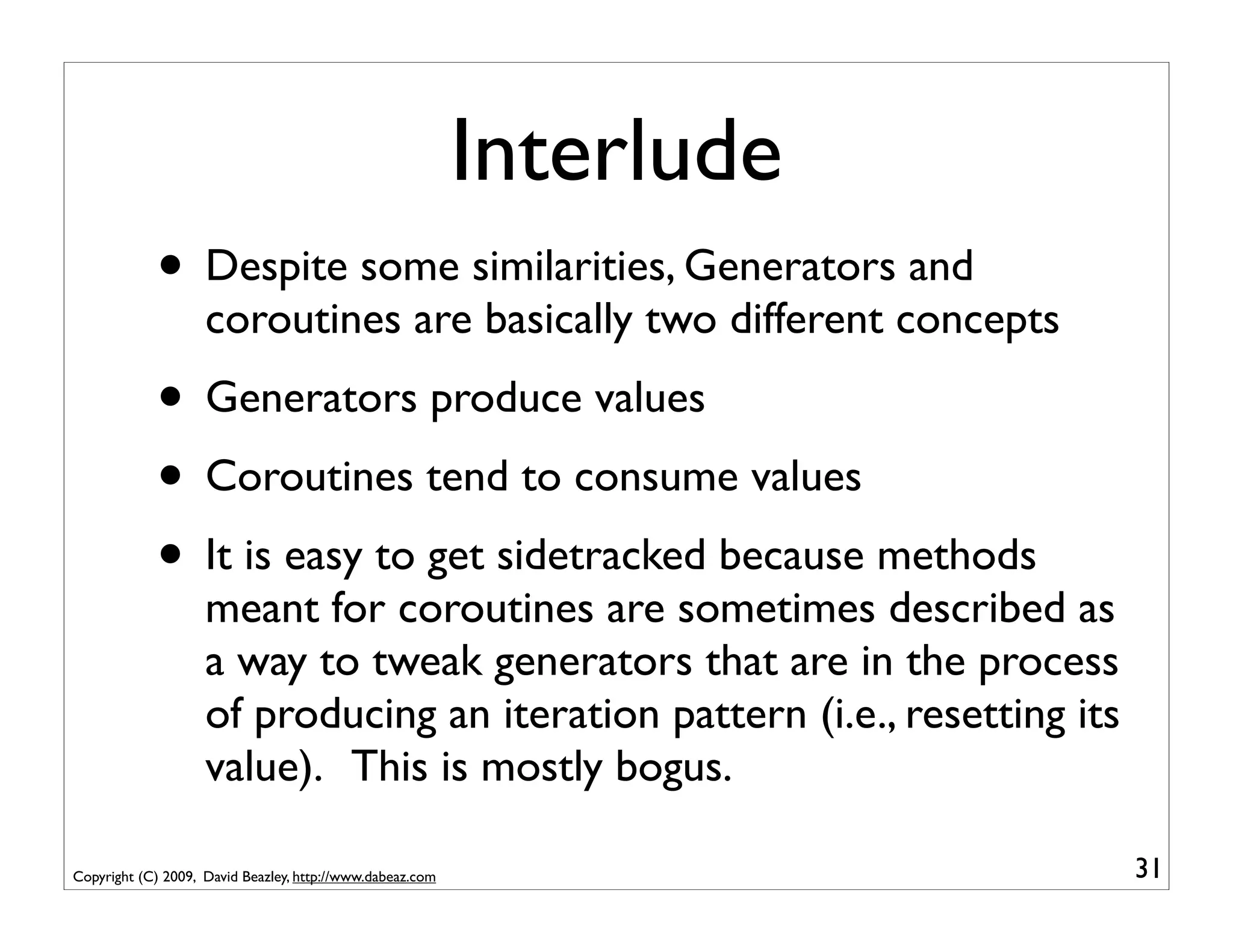 Interlude
            • Despite some similarities, Generators and
                    coroutines are basically two different concepts
            • Generators produce values
            • Coroutines tend to consume values
            • It is easy to get sidetracked because methods
                    meant for coroutines are sometimes described as
                    a way to tweak generators that are in the process
                    of producing an iteration pattern (i.e., resetting its
                    value). This is mostly bogus.

Copyright (C) 2009, David Beazley, http://www.dabeaz.com                     31
 