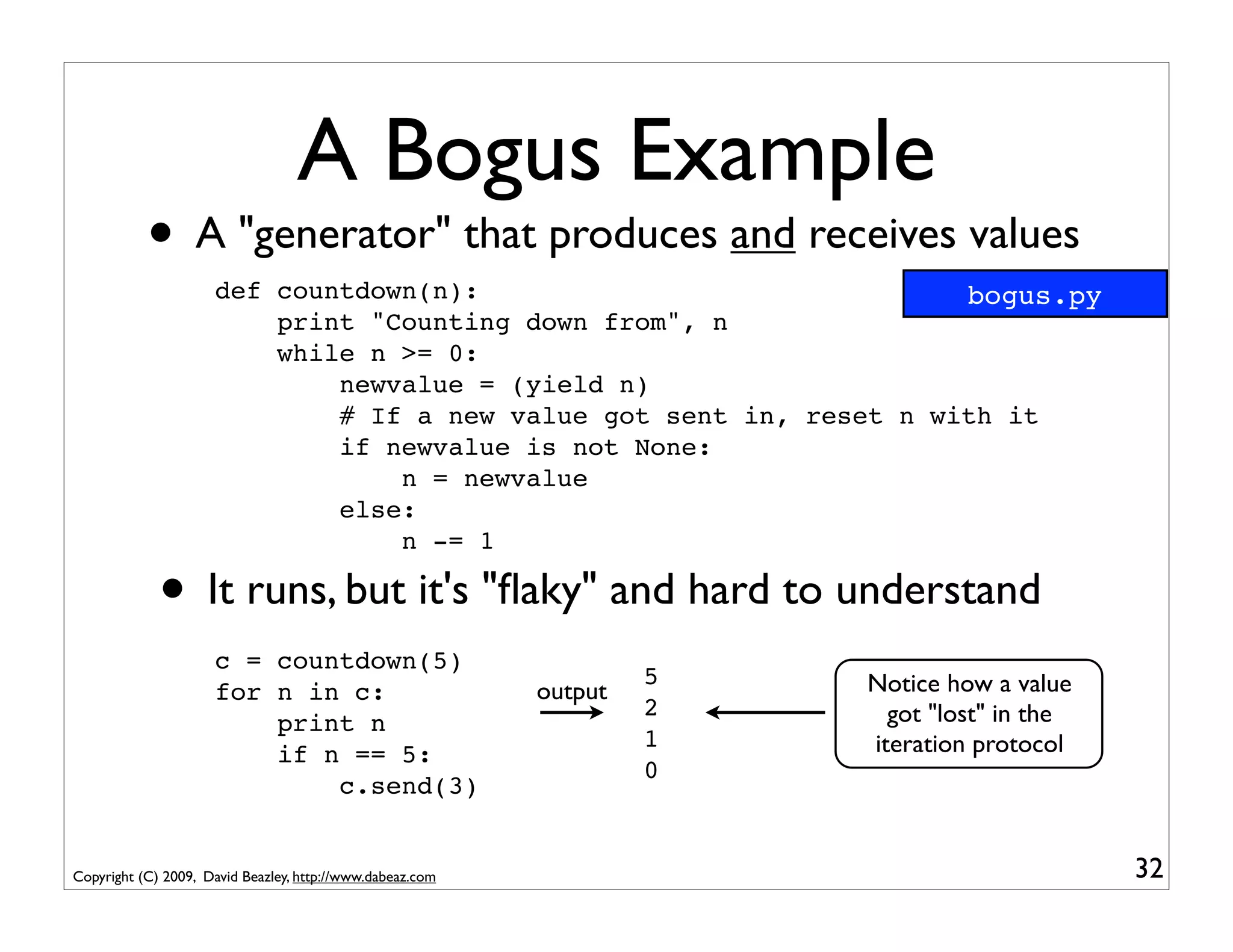 A Bogus Example
           • A "generator" that produces and receives values
                     def countdown(n):                               bogus.py
                         print "Counting down from", n
                         while n >= 0:
                             newvalue = (yield n)
                             # If a new value got sent in, reset n with it
                             if newvalue is not None:
                                 n = newvalue
                             else:
                                 n -= 1

             • It runs, but it's "ﬂaky" and hard to understand
                     c = countdown(5)
                                                                    5   Notice how a value
                     for n in c:                           output
                                                                    2     got "lost" in the
                         print n
                                                                    1   iteration protocol
                         if n == 5:
                                                                    0
                             c.send(3)


Copyright (C) 2009, David Beazley, http://www.dabeaz.com                                      32
 