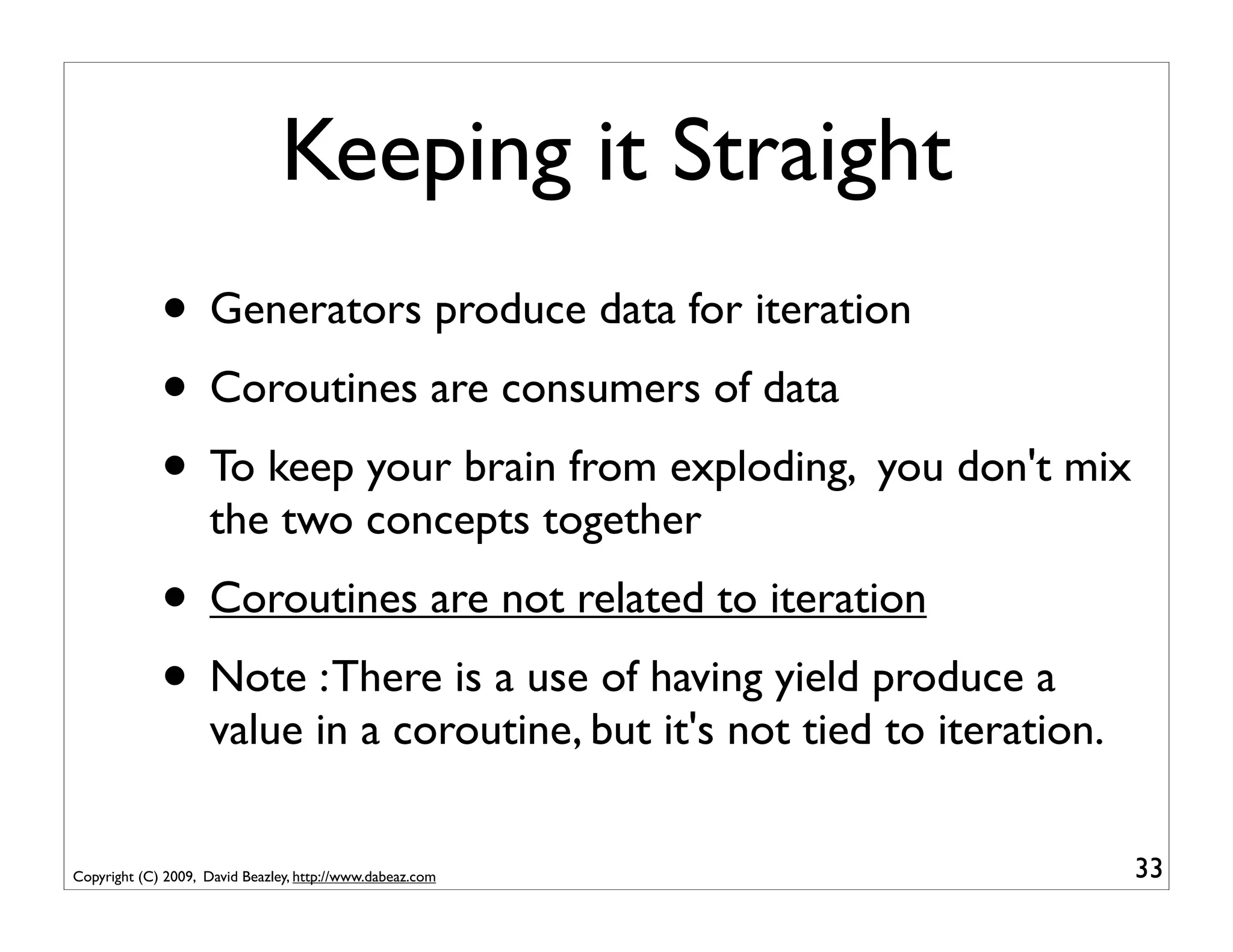 Keeping it Straight
             • Generators produce data for iteration
             • Coroutines are consumers of data
             • To keep your brain from exploding, you don't mix
                     the two concepts together
             • Coroutines are not related to iteration
             • Note : There is a use of having yield produce a
                     value in a coroutine, but it's not tied to iteration.


Copyright (C) 2009, David Beazley, http://www.dabeaz.com                     33
 