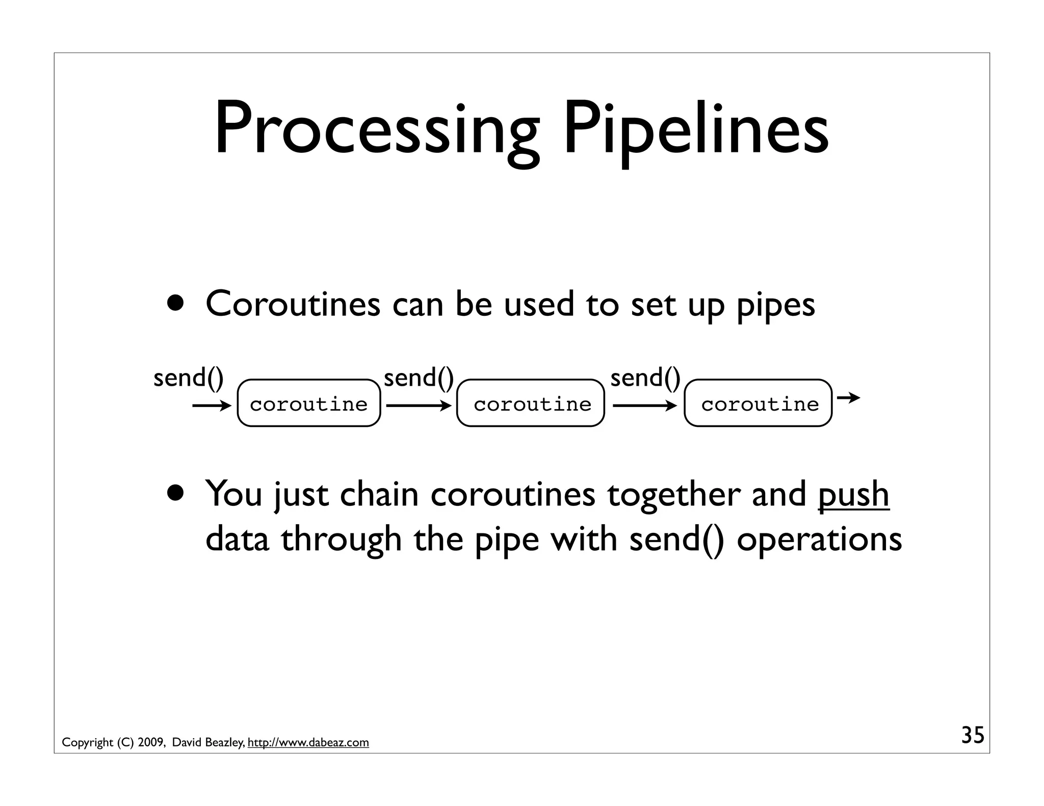 Processing Pipelines

                  • Coroutines can be used to set up pipes
                send()                                     send()               send()
                                  coroutine                         coroutine            coroutine



                  • You just chain coroutines together and push
                          data through the pipe with send() operations




Copyright (C) 2009, David Beazley, http://www.dabeaz.com                                             35
 