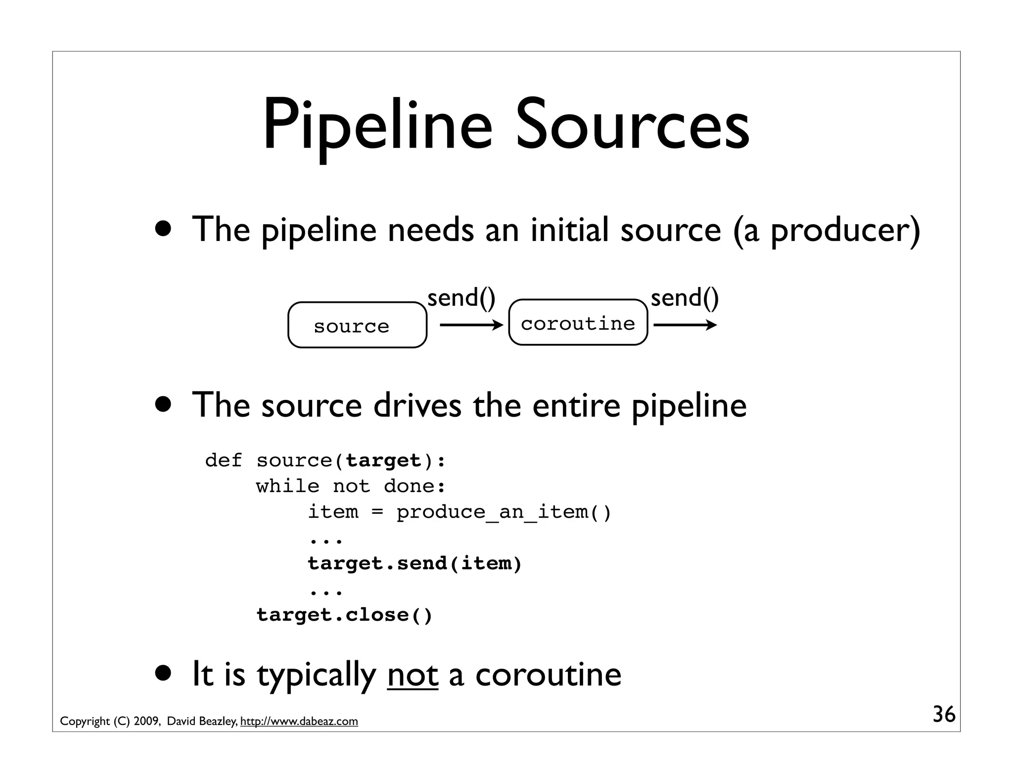 Pipeline Sources
                 • The pipeline needs an initial source (a producer)
                                                           send()               send()
                                               source               coroutine



                 • The source drives the entire pipeline
                           def source(target):
                               while not done:
                                   item = produce_an_item()
                                   ...
                                   target.send(item)
                                   ...
                               target.close()


                 • It is typically not a coroutine
Copyright (C) 2009, David Beazley, http://www.dabeaz.com                                 36
 