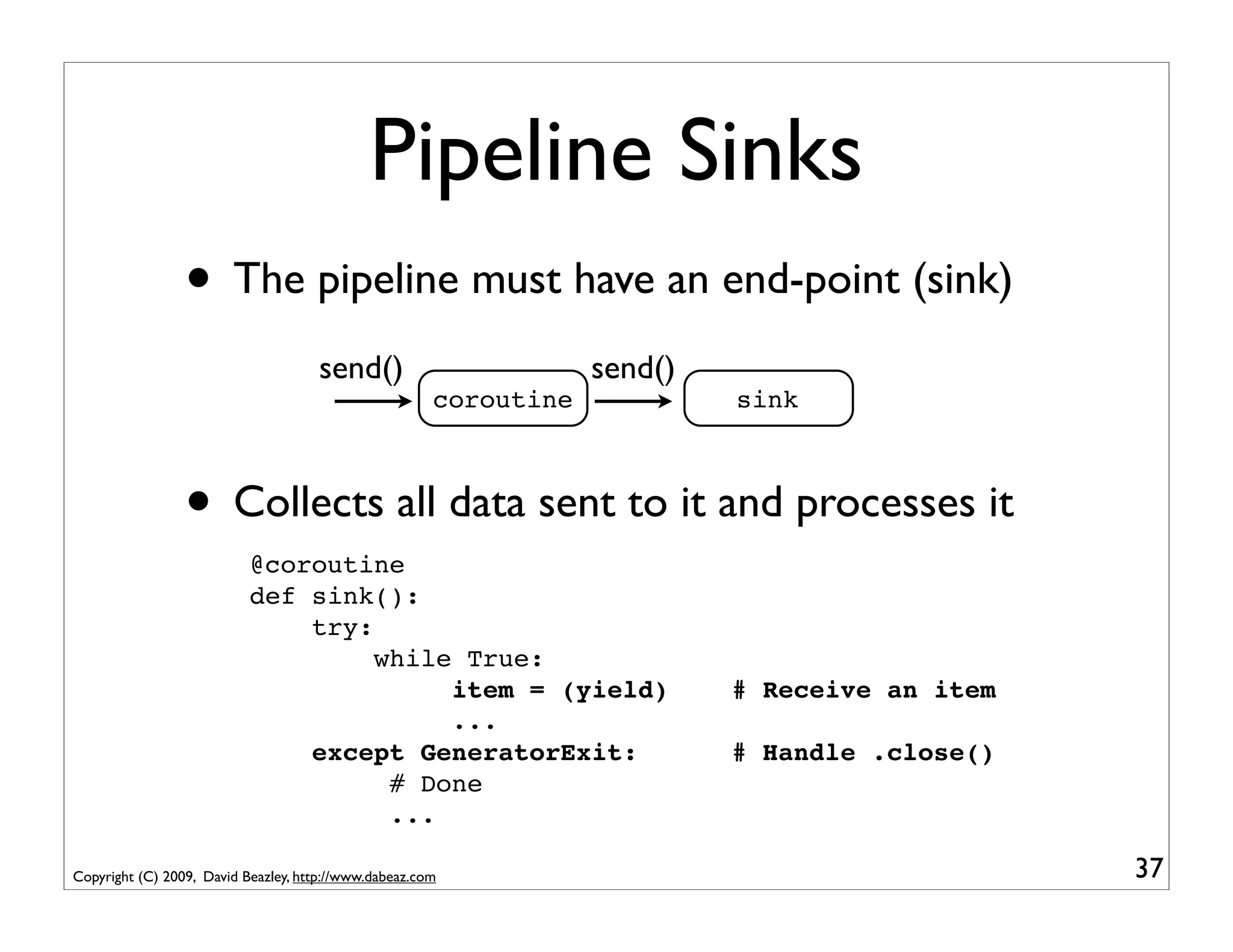 Pipeline Sinks
                 • The pipeline must have an end-point (sink)
                                     send()                        send()
                                                       coroutine            sink



                 • Collects all data sent to it and processes it
                           @coroutine
                           def sink():
                               try:
                                    while True:
                                         item = (yield)                     # Receive an item
                                         ...
                               except GeneratorExit:                        # Handle .close()
                                     # Done
                                     ...

Copyright (C) 2009, David Beazley, http://www.dabeaz.com                                        37
 