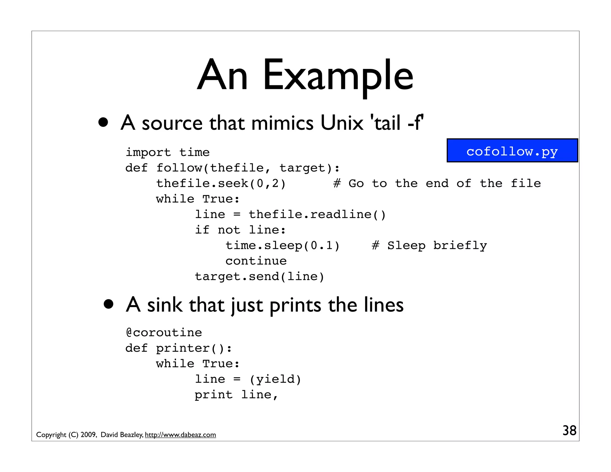 An Example
                  • A source that mimics Unix 'tail -f'
                           import time                                 cofollow.py
                           def follow(thefile, target):
                               thefile.seek(0,2)      # Go to the end of the file
                               while True:
                                    line = thefile.readline()
                                    if not line:
                                        time.sleep(0.1)    # Sleep briefly
                                        continue
                                    target.send(line)

                    • A sink that just prints the lines
                           @coroutine
                           def printer():
                               while True:
                                    line = (yield)
                                    print line,


Copyright (C) 2009, David Beazley, http://www.dabeaz.com                             38
 