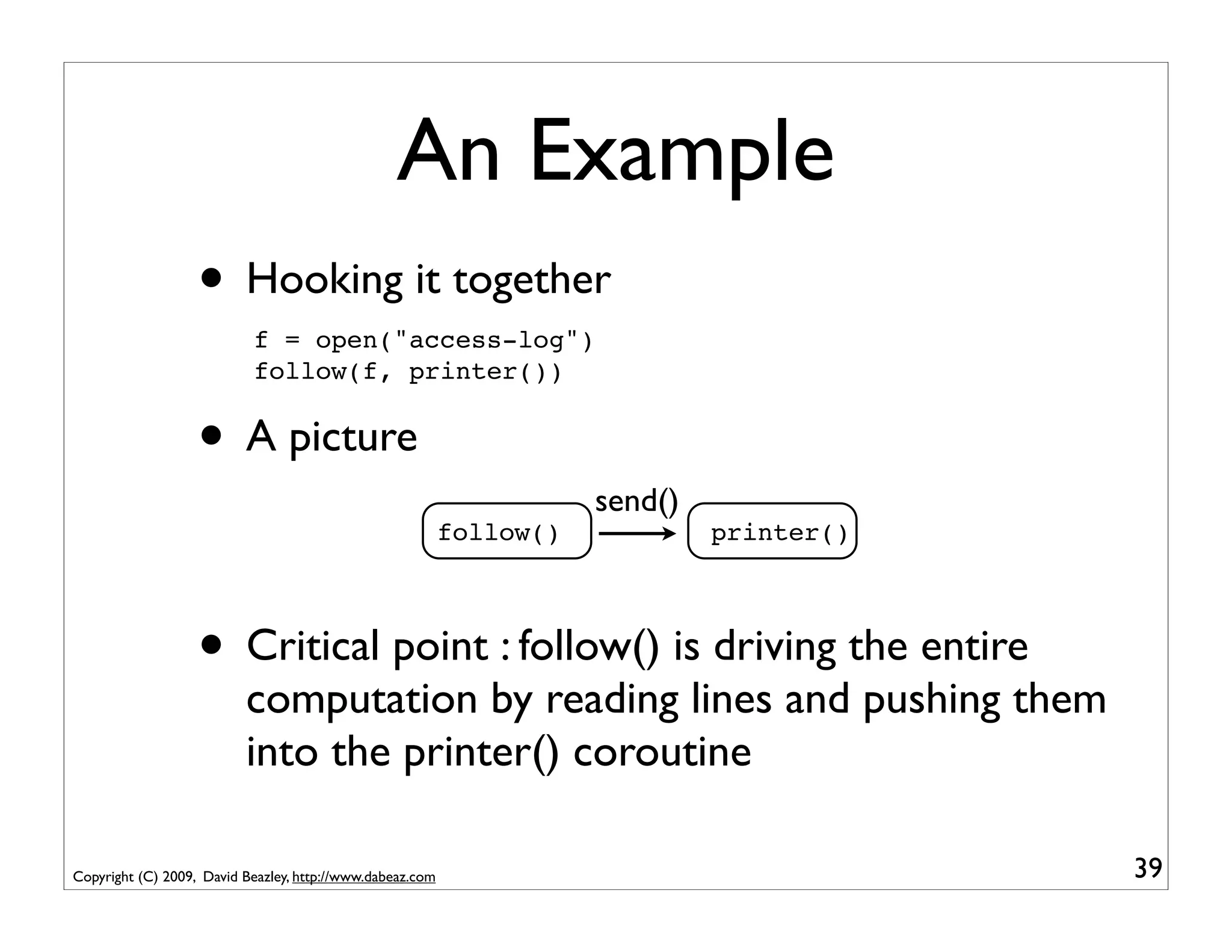 An Example
                   • Hooking it together
                           f = open("access-log")
                           follow(f, printer())


                   • A picture
                                                                      send()
                                                           follow()            printer()




                   • Critical point : follow() is driving the entire
                          computation by reading lines and pushing them
                          into the printer() coroutine

Copyright (C) 2009, David Beazley, http://www.dabeaz.com                                   39
 