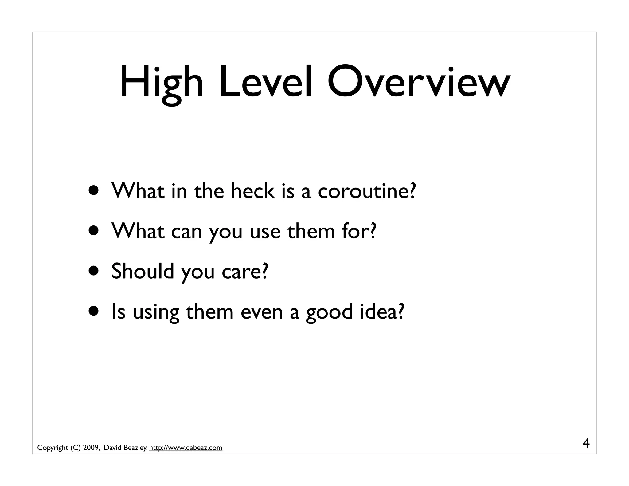 High Level Overview

              • What in the heck is a coroutine?
              • What can you use them for?
              • Should you care?
              • Is using them even a good idea?


Copyright (C) 2009, David Beazley, http://www.dabeaz.com   4
 
