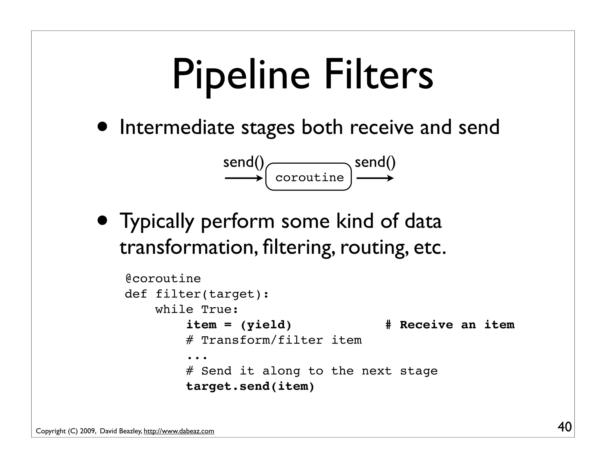 Pipeline Filters
                  • Intermediate stages both receive and send
                                                           send()               send()
                                                                    coroutine



                  • Typically perform some kind of data
                          transformation, ﬁltering, routing, etc.
                           @coroutine
                           def filter(target):
                               while True:
                                   item = (yield)            # Receive an item
                                   # Transform/filter item
                                   ...
                                   # Send it along to the next stage
                                   target.send(item)


Copyright (C) 2009, David Beazley, http://www.dabeaz.com                                 40
 