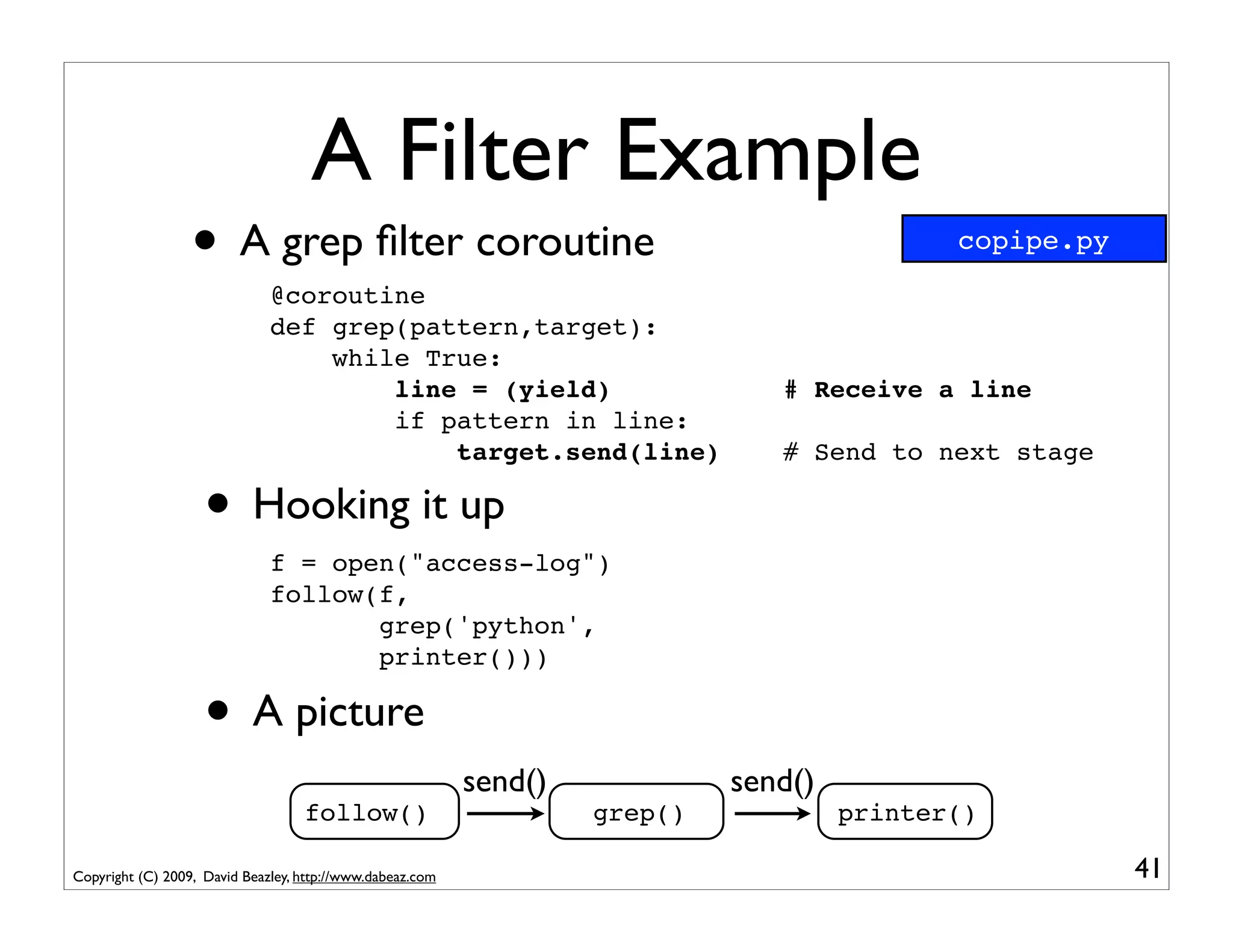 A Filter Example
                  • A grep ﬁlter coroutine
                              @coroutine
                                                                                             copipe.py


                              def grep(pattern,target):
                                  while True:
                                      line = (yield)                            # Receive a line
                                      if pattern in line:
                                          target.send(line)                     # Send to next stage

                    • Hooking it up
                              f = open("access-log")
                              follow(f,
                                     grep('python',
                                     printer()))

                    • A picture
                                                           send()            send()
                                   follow()                         grep()            printer()

Copyright (C) 2009, David Beazley, http://www.dabeaz.com                                                 41
 