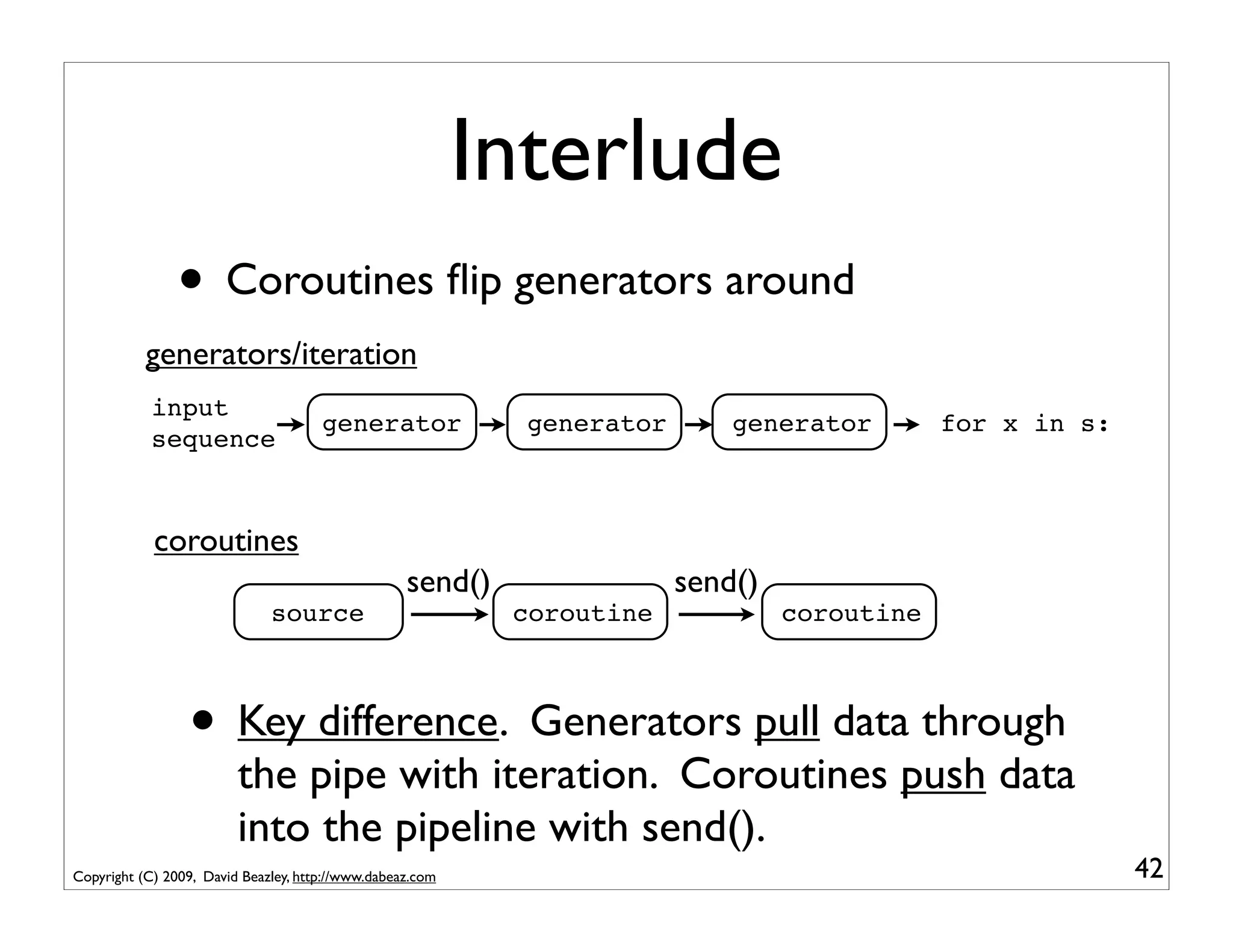 Interlude
                • Coroutines ﬂip generators around
           generators/iteration
            input
                                      generator              generator       generator        for x in s:
            sequence



            coroutines
                                                   send()                send()
                              source                        coroutine             coroutine



                 • Key difference. Generators pull data through
                         the pipe with iteration. Coroutines push data
                         into the pipeline with send().
Copyright (C) 2009, David Beazley, http://www.dabeaz.com                                                    42
 