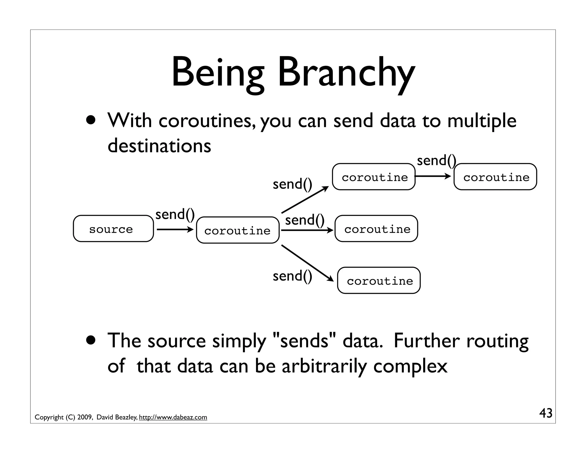 Being Branchy
                • With coroutines, you can send data to multiple
                       destinations
                                                                                         send()
                                                                             coroutine            coroutine
                                                                   send()
                                       send()                       send()
                 source                                coroutine             coroutine


                                                                   send()    coroutine




                • The source simply "sends" data. Further routing
                       of that data can be arbitrarily complex

Copyright (C) 2009, David Beazley, http://www.dabeaz.com                                                      43
 