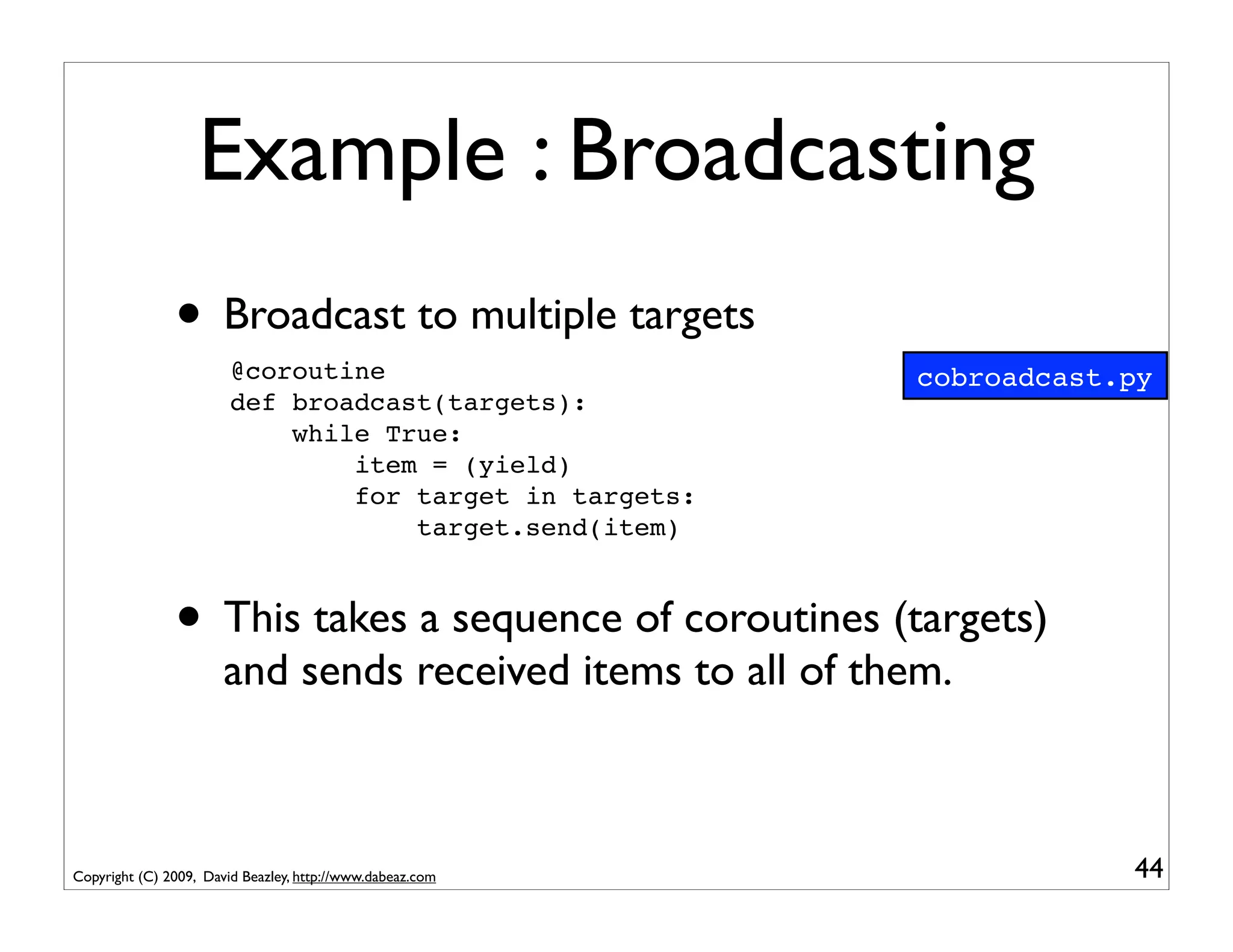 Example : Broadcasting
               • Broadcast to multiple targets
                        @coroutine                           cobroadcast.py
                        def broadcast(targets):
                            while True:
                                item = (yield)
                                for target in targets:
                                    target.send(item)



               • This takes a sequence of coroutines (targets)
                       and sends received items to all of them.



Copyright (C) 2009, David Beazley, http://www.dabeaz.com                 44
 