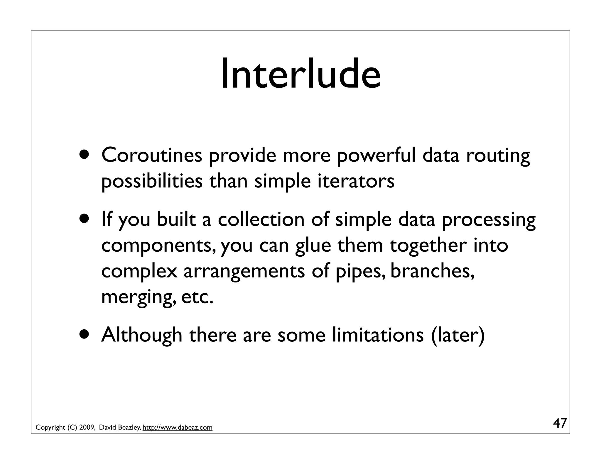 Interlude
             • Coroutines provide more powerful data routing
                    possibilities than simple iterators
             • If you built a collection of simple data processing
                    components, you can glue them together into
                    complex arrangements of pipes, branches,
                    merging, etc.
             • Although there are some limitations (later)

Copyright (C) 2009, David Beazley, http://www.dabeaz.com               47
 