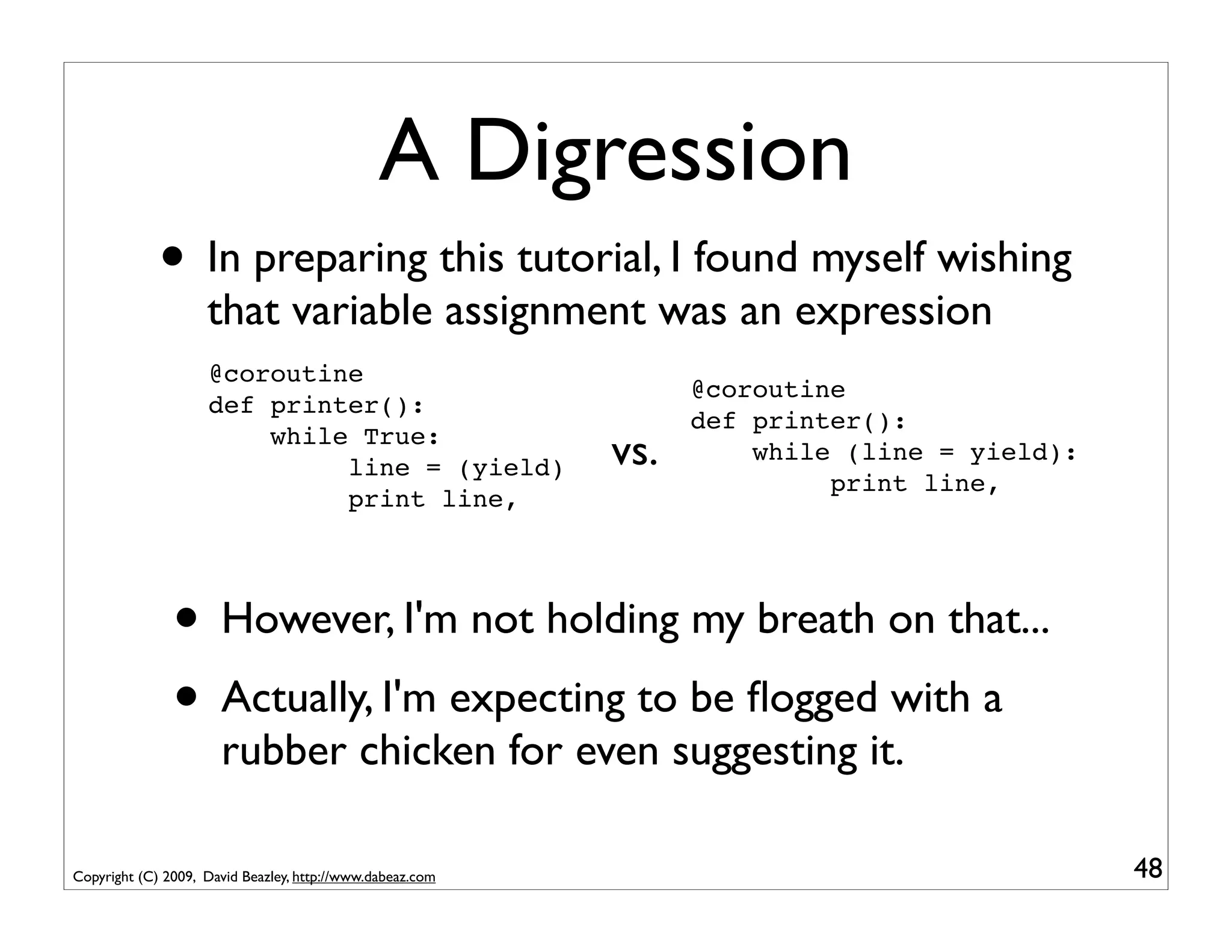 A Digression
             • In preparing this tutorial, I found myself wishing
                    that variable assignment was an expression
                    @coroutine
                                                                 @coroutine
                    def printer():
                                                                 def printer():
                        while True:
                             line = (yield)                vs.       while (line = yield):
                                                                          print line,
                             print line,




               • However, I'm not holding my breath on that...
               • Actually, I'm expecting to be ﬂogged with a
                      rubber chicken for even suggesting it.

Copyright (C) 2009, David Beazley, http://www.dabeaz.com                                     48
 