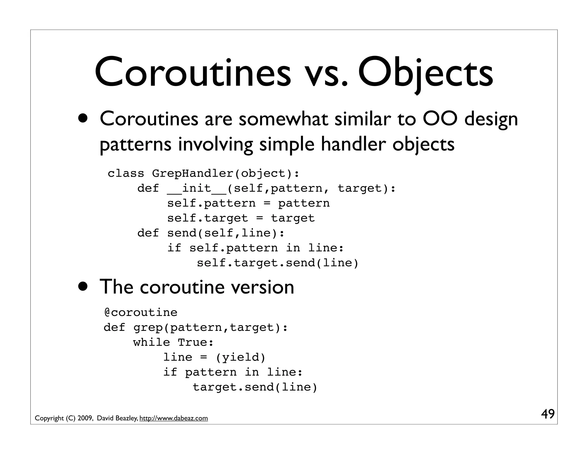 Coroutines vs. Objects
             • Coroutines are somewhat similar to OO design
                    patterns involving simple handler objects
                       class GrepHandler(object):
                           def __init__(self,pattern, target):
                               self.pattern = pattern
                               self.target = target
                           def send(self,line):
                               if self.pattern in line:
                                   self.target.send(line)

             • The coroutine version
                      @coroutine
                      def grep(pattern,target):
                          while True:
                              line = (yield)
                              if pattern in line:
                                  target.send(line)

Copyright (C) 2009, David Beazley, http://www.dabeaz.com         49
 