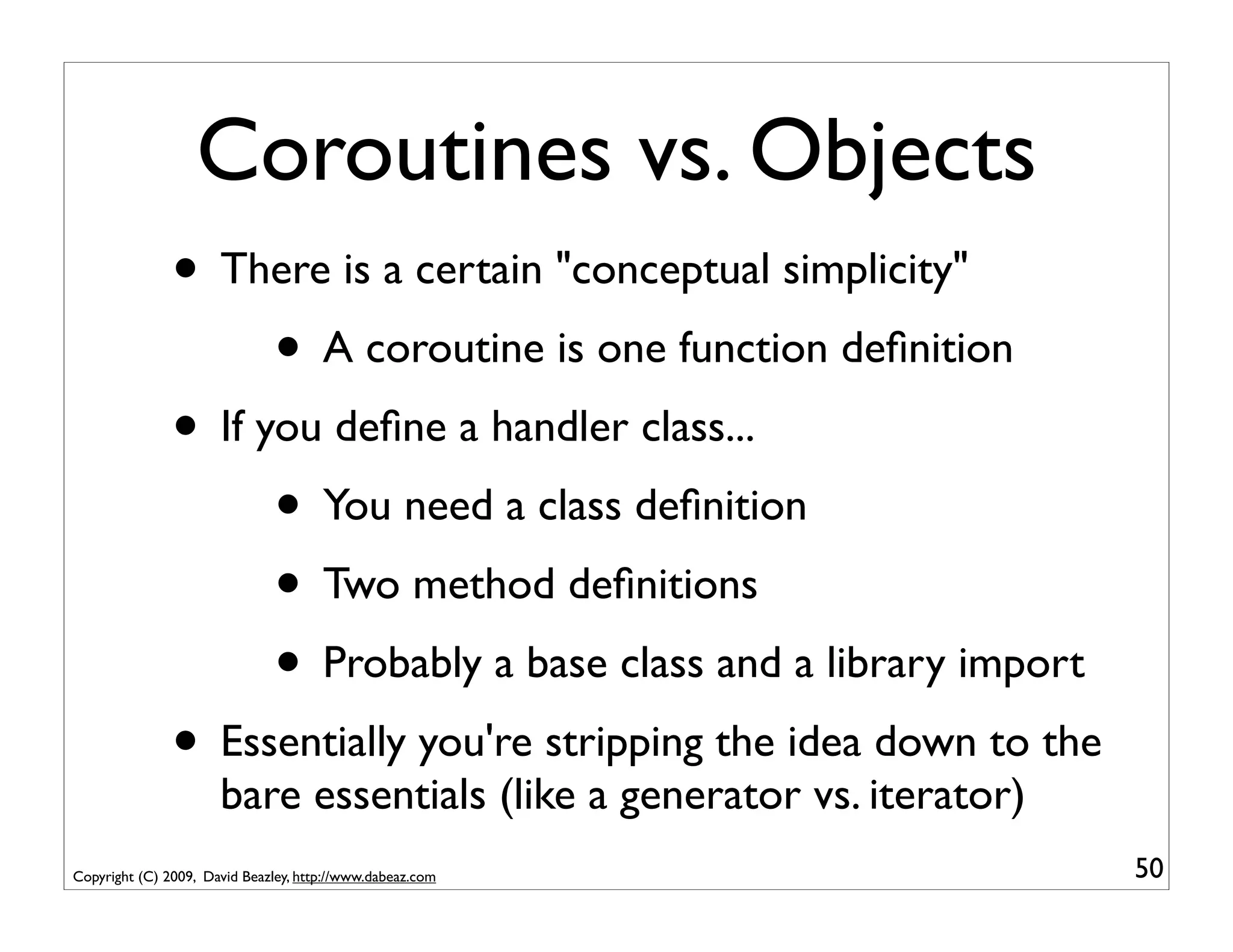Coroutines vs. Objects
               • There is a certain "conceptual simplicity"
                     • A coroutine is one function deﬁnition
               • If you deﬁne a handler class...
                     • You need a class deﬁnition
                     • Two method deﬁnitions
                     • Probably a base class and a library import
               • Essentially you're stripping the idea down to the
                      bare essentials (like a generator vs. iterator)
Copyright (C) 2009, David Beazley, http://www.dabeaz.com                50
 