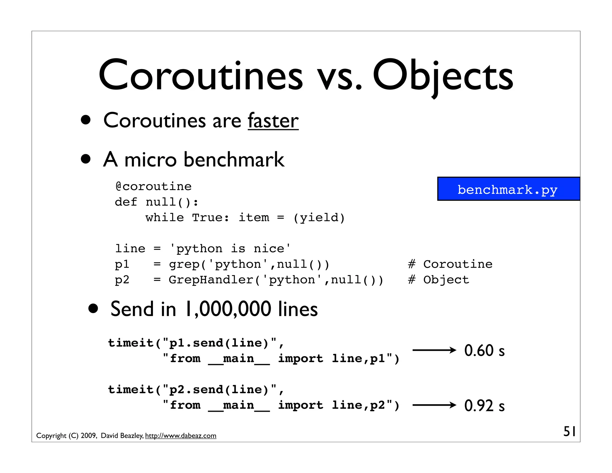 Coroutines vs. Objects
             • Coroutines are faster
             • A micro benchmark
                        @coroutine                                   benchmark.py
                        def null():
                            while True: item = (yield)

                        line = 'python is nice'
                        p1   = grep('python',null())           # Coroutine
                        p2   = GrepHandler('python',null())    # Object

               • Send in 1,000,000 lines
                      timeit("p1.send(line)",
                             "from __main__ import line,p1")          0.60 s

                      timeit("p2.send(line)",
                             "from __main__ import line,p2")          0.92 s
Copyright (C) 2009, David Beazley, http://www.dabeaz.com                            51
 