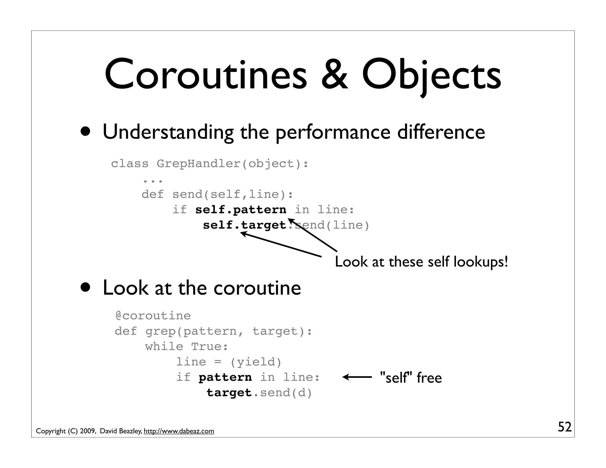 Coroutines & Objects
             • Understanding the performance difference
                       class GrepHandler(object):
                           ...
                           def send(self,line):
                               if self.pattern in line:
                                   self.target.send(line)

                                                           Look at these self lookups!

             • Look at the coroutine
                        @coroutine
                        def grep(pattern, target):
                            while True:
                                line = (yield)
                                if pattern in line:               "self" free
                                    target.send(d)

Copyright (C) 2009, David Beazley, http://www.dabeaz.com                                 52
 