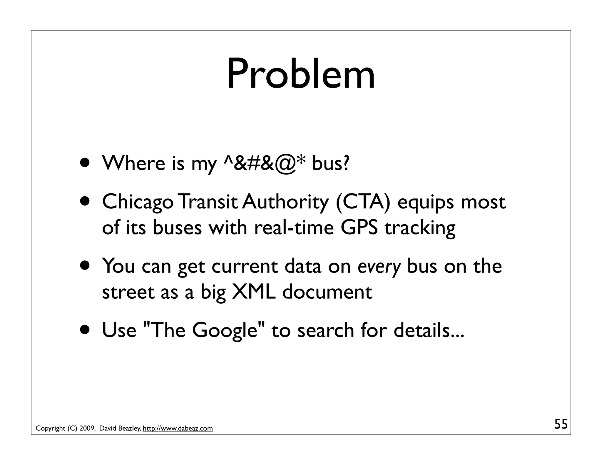 Problem
             • Where is my ^&#&@* bus?
             • Chicago Transit Authority (CTA) equips most
                    of its buses with real-time GPS tracking
             • You can get current data on every bus on the
                    street as a big XML document
             • Use "The Google" to search for details...

Copyright (C) 2009, David Beazley, http://www.dabeaz.com             55
 