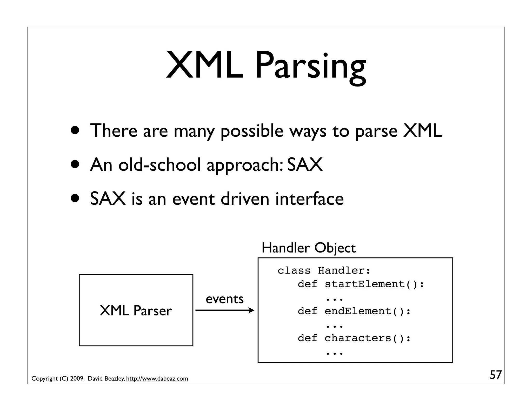 XML Parsing
             • There are many possible ways to parse XML
             • An old-school approach: SAX
             • SAX is an event driven interface
                                                                    Handler Object
                                                                      class Handler:
                                                                         def startElement():
                                                           events            ...
                        XML Parser                                       def endElement():
                                                                             ...
                                                                         def characters():
                                                                             ...

Copyright (C) 2009, David Beazley, http://www.dabeaz.com                                       57
 