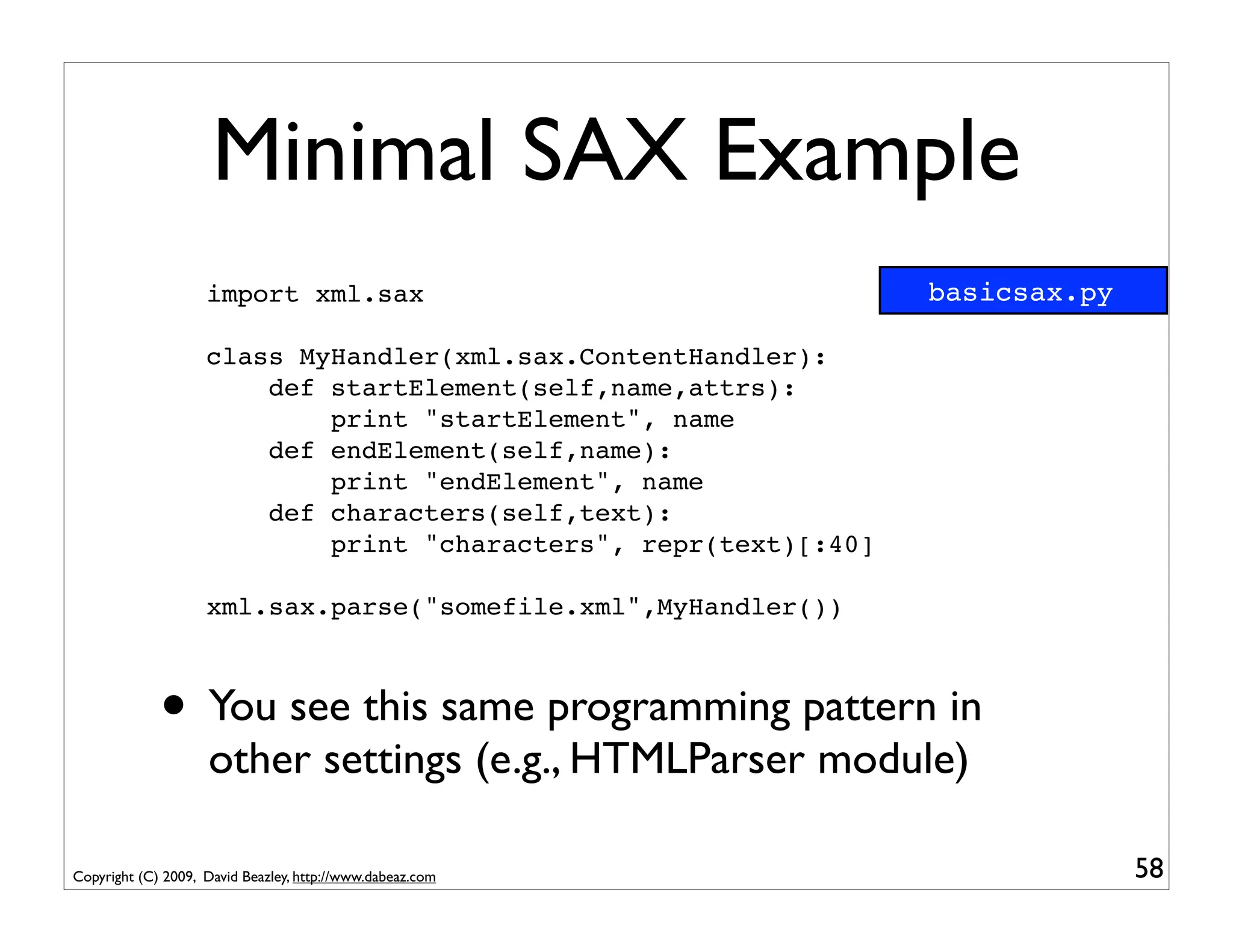 Minimal SAX Example
                    import xml.sax                                basicsax.py

                    class MyHandler(xml.sax.ContentHandler):
                        def startElement(self,name,attrs):
                            print "startElement", name
                        def endElement(self,name):
                            print "endElement", name
                        def characters(self,text):
                            print "characters", repr(text)[:40]

                    xml.sax.parse("somefile.xml",MyHandler())



             • You see this same programming pattern in
                    other settings (e.g., HTMLParser module)

Copyright (C) 2009, David Beazley, http://www.dabeaz.com                        58
 