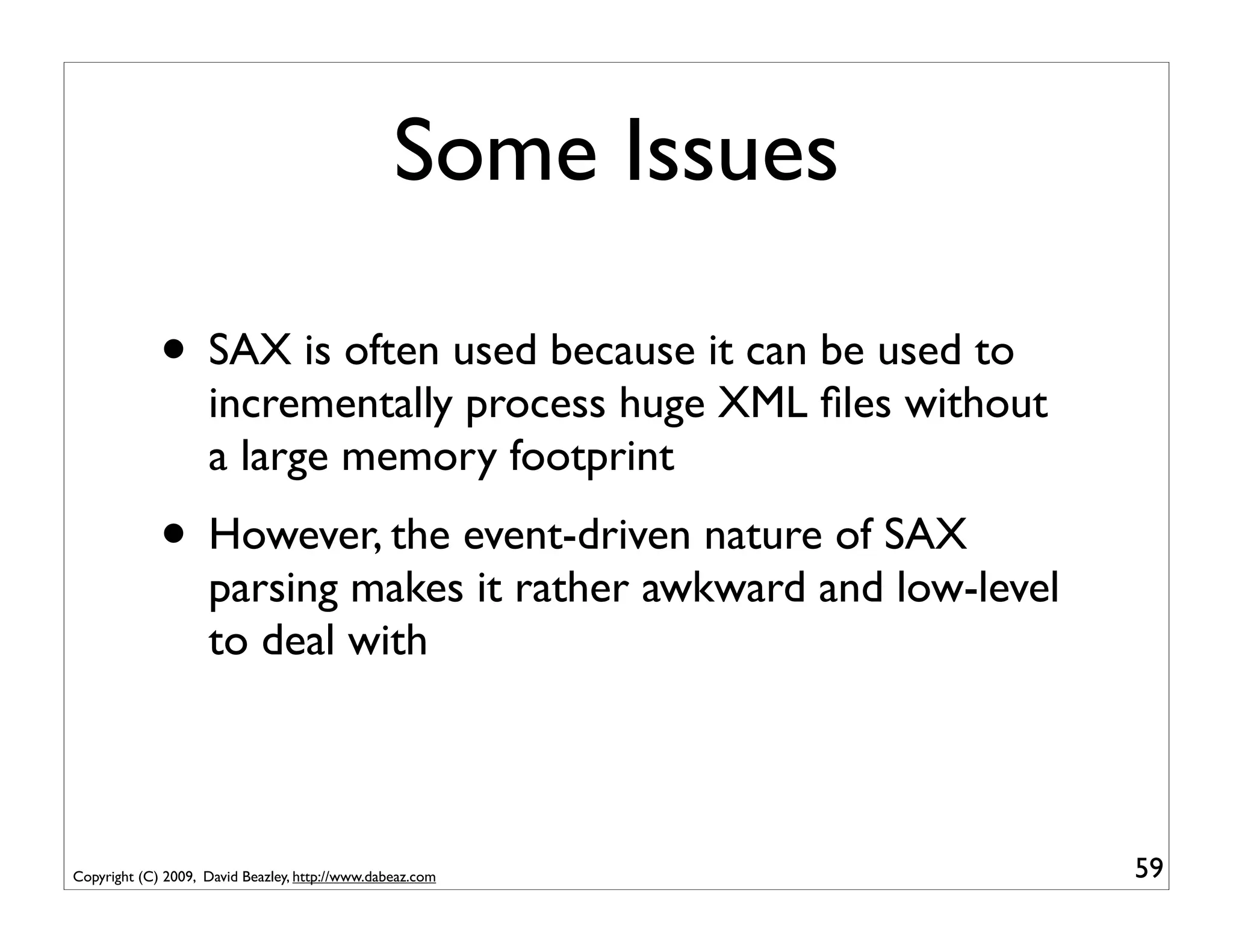 Some Issues

             • SAX is often used because it can be used to
                    incrementally process huge XML ﬁles without
                    a large memory footprint
             • However, the event-driven nature of SAX
                    parsing makes it rather awkward and low-level
                    to deal with




Copyright (C) 2009, David Beazley, http://www.dabeaz.com            59
 