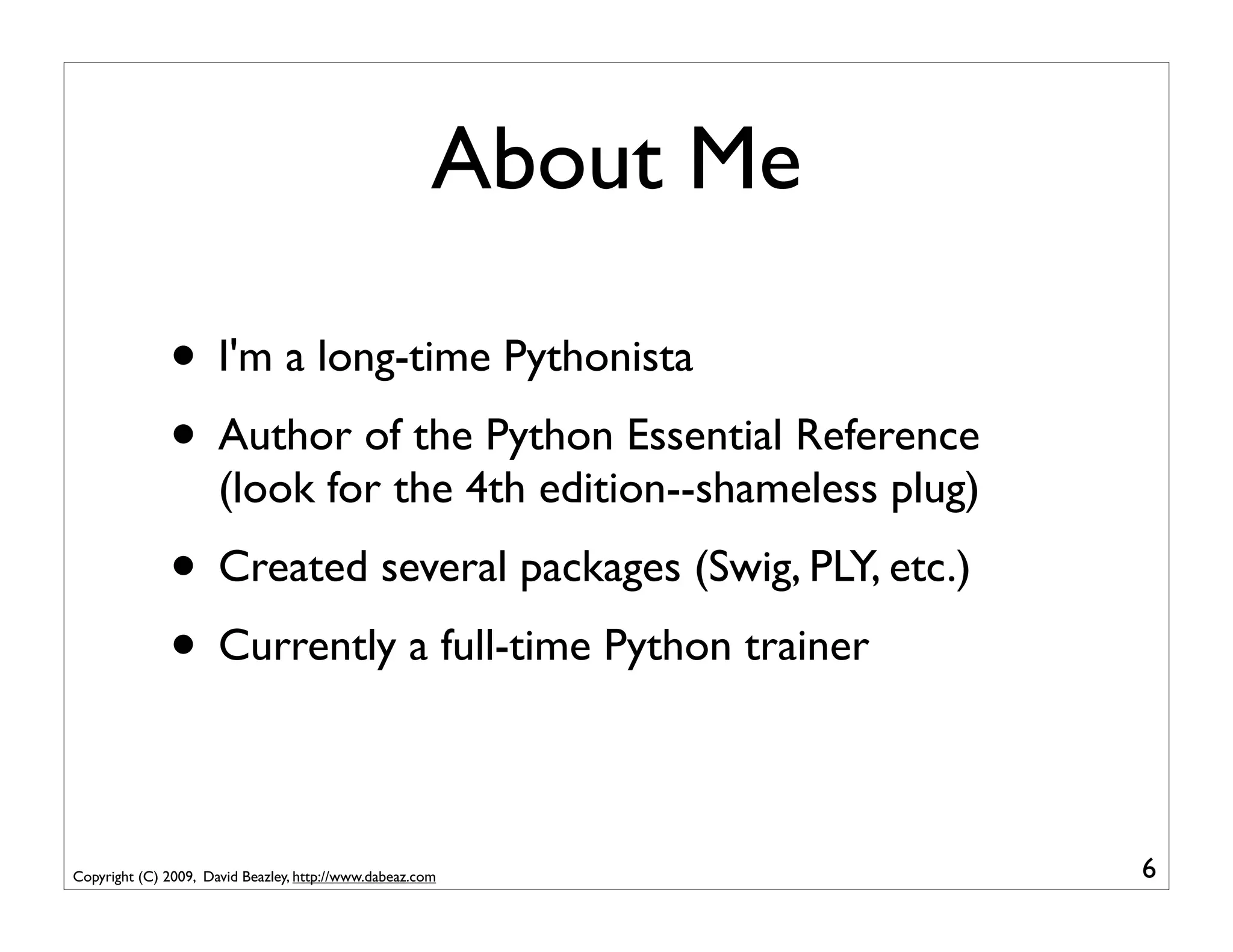 About Me

              • I'm a long-time Pythonista
              • Author of the Python Essential Reference
                      (look for the 4th edition--shameless plug)
              • Created several packages (Swig, PLY, etc.)
              • Currently a full-time Python trainer

Copyright (C) 2009, David Beazley, http://www.dabeaz.com           6
 