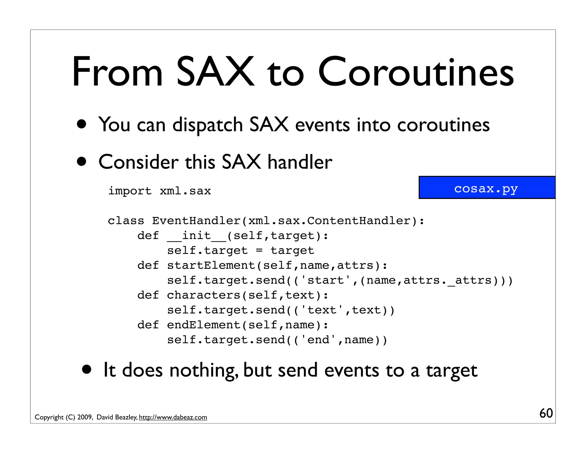 From SAX to Coroutines
             • You can dispatch SAX events into coroutines
             • Consider this SAX handler                             cosax.py
                       import xml.sax

                       class EventHandler(xml.sax.ContentHandler):
                           def __init__(self,target):
                               self.target = target
                           def startElement(self,name,attrs):
                               self.target.send(('start',(name,attrs._attrs)))
                           def characters(self,text):
                               self.target.send(('text',text))
                           def endElement(self,name):
                               self.target.send(('end',name))


              • It does nothing, but send events to a target
Copyright (C) 2009, David Beazley, http://www.dabeaz.com                         60
 
