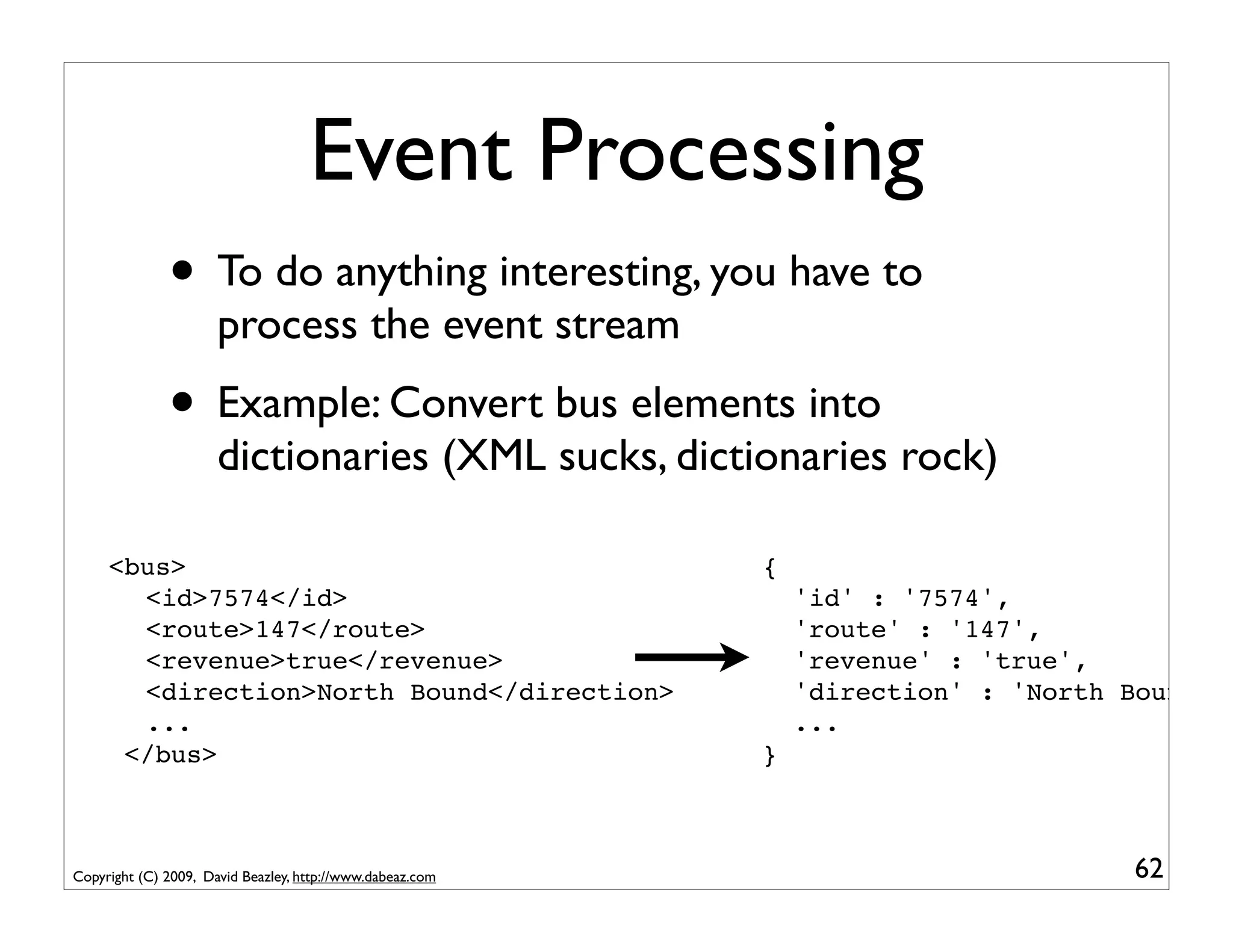 Event Processing
              • To do anything interesting, you have to
                      process the event stream
              • Example: Convert bus elements into
                      dictionaries (XML sucks, dictionaries rock)

   <bus>                                                   {
! ! <id>7574</id>                                              'id' : '7574',
 ! <route>147</route>
  !                                                            'route' : '147',
 ! <revenue>true</revenue>
  !                                                            'revenue' : 'true',
 ! <direction>North Bound</direction>
  !                                                            'direction' : 'North Bound'
 ! ...
  !                                                            ...
    </bus>                                                 }



Copyright (C) 2009, David Beazley, http://www.dabeaz.com                            62
 