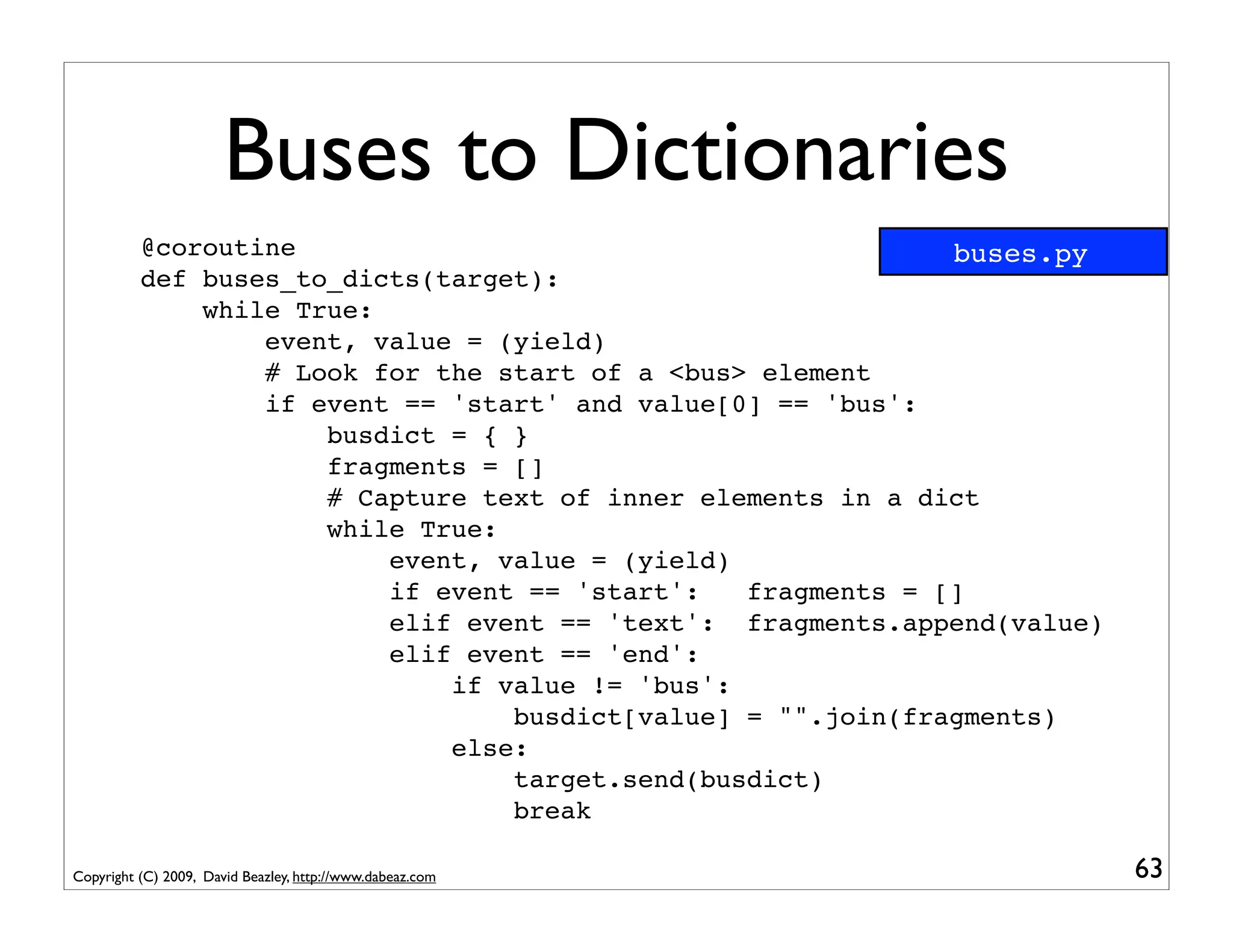 Buses to Dictionaries
          @coroutine                                          buses.py
          def buses_to_dicts(target):
              while True:
                  event, value = (yield)
                  # Look for the start of a <bus> element
                  if event == 'start' and value[0] == 'bus':
                      busdict = { }
                      fragments = []
                      # Capture text of inner elements in a dict
                      while True:
                          event, value = (yield)
                          if event == 'start':   fragments = []
                          elif event == 'text': fragments.append(value)
                          elif event == 'end':
                              if value != 'bus':
                                  busdict[value] = "".join(fragments)
                              else:
                                  target.send(busdict)
                                  break

Copyright (C) 2009, David Beazley, http://www.dabeaz.com                  63
 