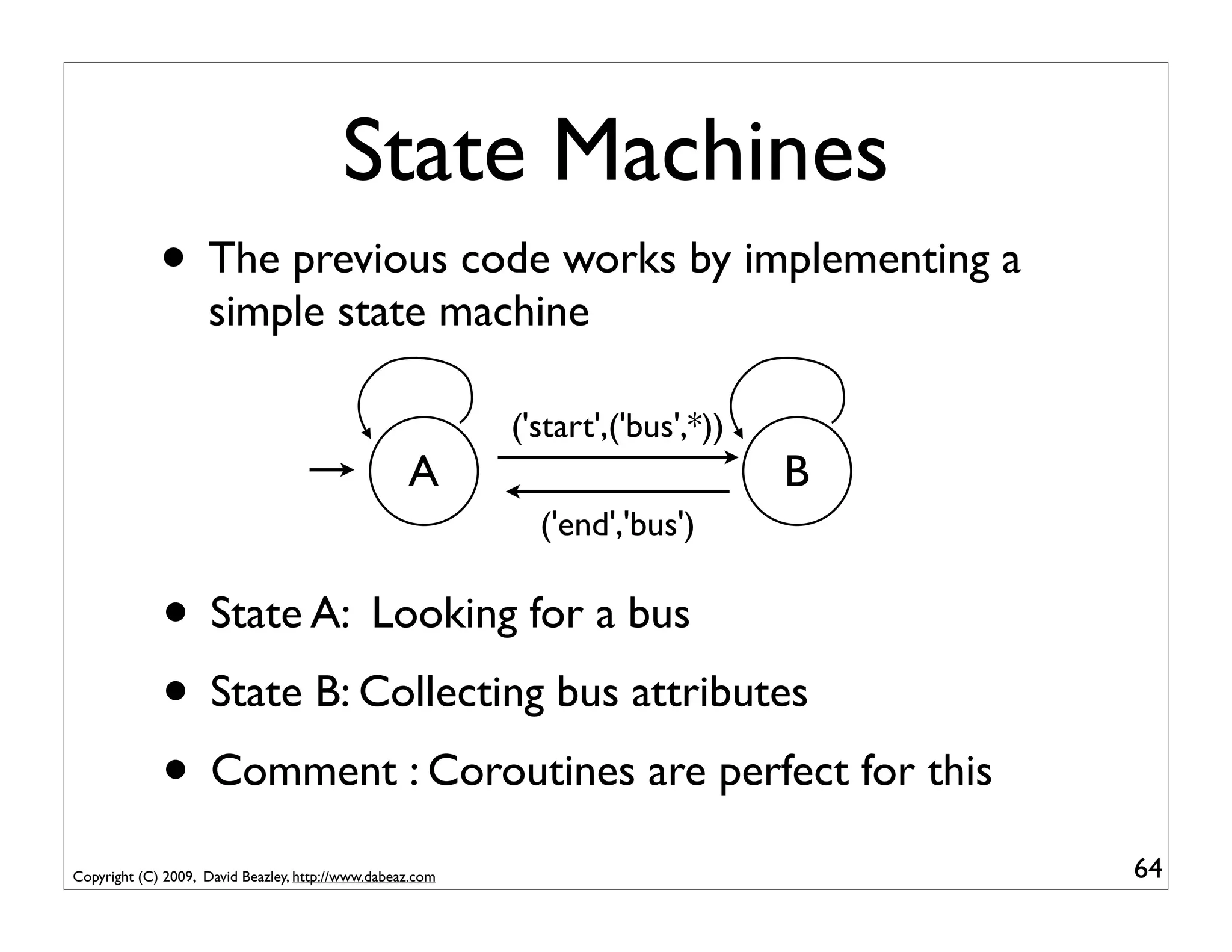 State Machines
             • The previous code works by implementing a
                    simple state machine

                                                           ('start',('bus',*))
                                                   A                             B
                                                             ('end','bus')

             • State A: Looking for a bus
             • State B: Collecting bus attributes
             • Comment : Coroutines are perfect for this
Copyright (C) 2009, David Beazley, http://www.dabeaz.com                             64
 