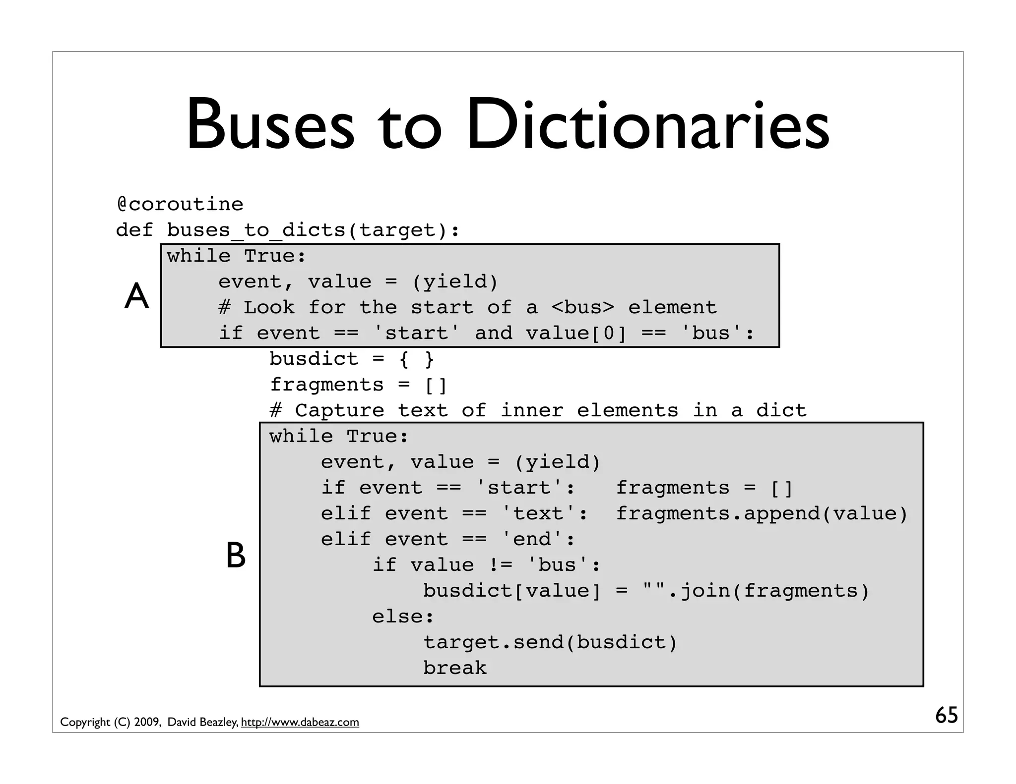 Buses to Dictionaries
          @coroutine
          def buses_to_dicts(target):
              while True:
                  event, value = (yield)
            A     # Look for the start of a <bus> element
                  if event == 'start' and value[0] == 'bus':
                      busdict = { }
                      fragments = []
                      # Capture text of inner elements in a dict
                      while True:
                          event, value = (yield)
                          if event == 'start':   fragments = []
                          elif event == 'text': fragments.append(value)
                          elif event == 'end':
                              B
                              if value != 'bus':
                                  busdict[value] = "".join(fragments)
                              else:
                                  target.send(busdict)
                                  break

Copyright (C) 2009, David Beazley, http://www.dabeaz.com                  65
 