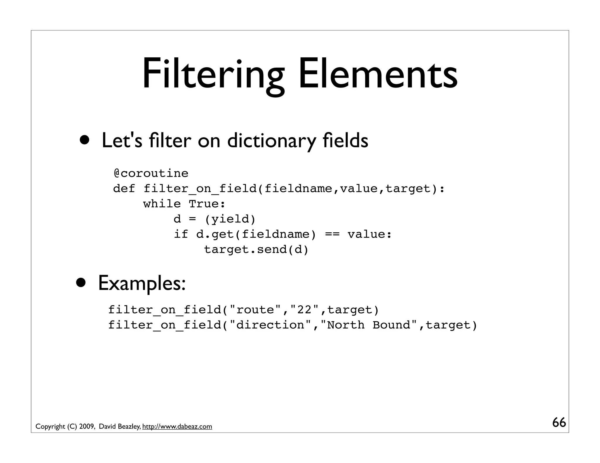 Filtering Elements
             • Let's ﬁlter on dictionary ﬁelds
                        @coroutine
                        def filter_on_field(fieldname,value,target):
                            while True:
                                d = (yield)
                                if d.get(fieldname) == value:
                                    target.send(d)


            • Examples:
                      filter_on_field("route","22",target)
                      filter_on_field("direction","North Bound",target)




Copyright (C) 2009, David Beazley, http://www.dabeaz.com                  66
 