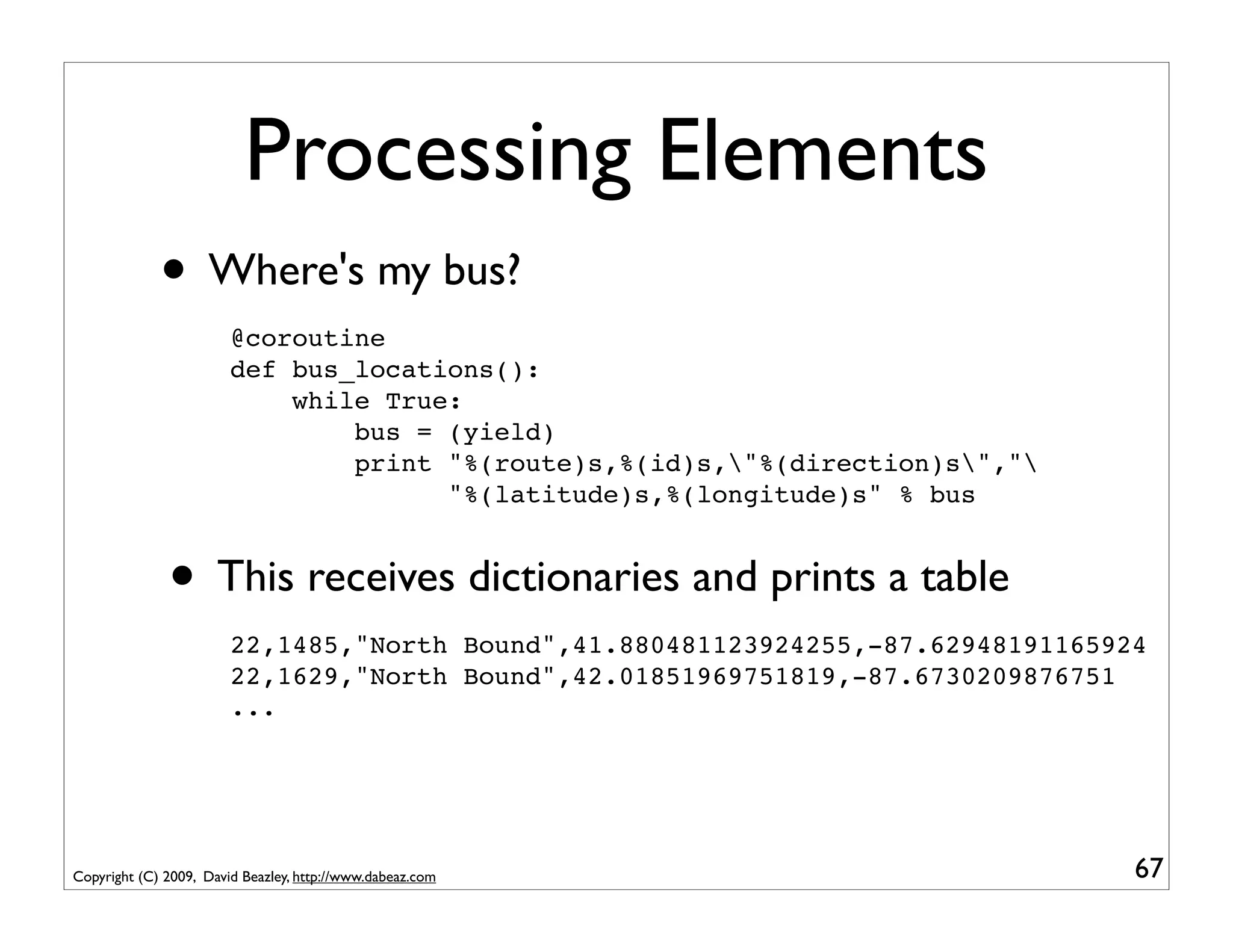 Processing Elements
             • Where's my bus?
                        @coroutine
                        def bus_locations():
                            while True:
                                bus = (yield)
                                print "%(route)s,%(id)s,"%(direction)s","
                                      "%(latitude)s,%(longitude)s" % bus


              • This receives dictionaries and prints a table
                        22,1485,"North Bound",41.880481123924255,-87.62948191165924
                        22,1629,"North Bound",42.01851969751819,-87.6730209876751
                        ...




Copyright (C) 2009, David Beazley, http://www.dabeaz.com                          67
 