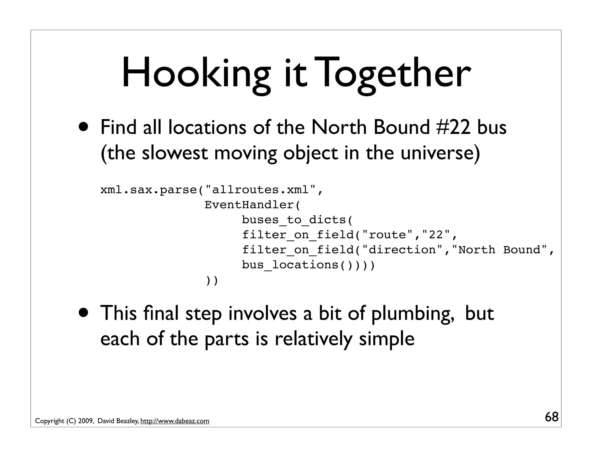 Hooking it Together
             • Find all locations of the North Bound #22 bus
                    (the slowest moving object in the universe)
                    xml.sax.parse("allroutes.xml",
                                  EventHandler(
                                       buses_to_dicts(
                                       filter_on_field("route","22",
                                       filter_on_field("direction","North Bound",
                                       bus_locations())))
                                  ))


             • This ﬁnal step involves a bit of plumbing, but
                    each of the parts is relatively simple


Copyright (C) 2009, David Beazley, http://www.dabeaz.com                       68
 